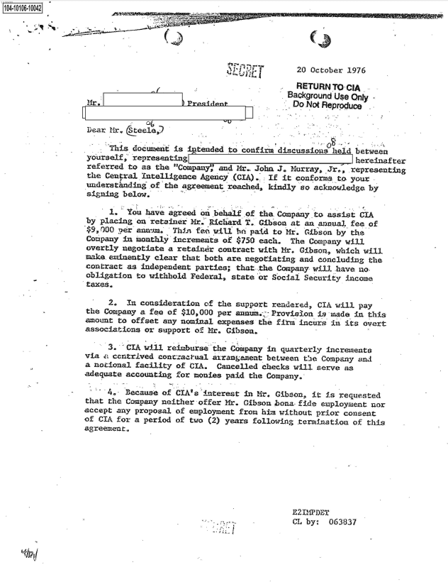 handle is hein.jfk/jfkarch38477 and id is 1 raw text is: 104-100-04






                                                                20 October 1976

                                                                RETURN  TO CIA
                                                              Background Use Only -
                                        Prsident                Do Not Reproduce


                  Dear Mr. (eele

                       This document is intended to confirm discussions held between
                  yourself, representing                                     hereinalter
                  referred to as the Company',' and M4r. John J. Murray, Jr.*, representing
                  the Central Intelligence Agencyj (CIA). If it conforms to your
                  Understhnding of the agreement reached, kindly so acknowledge by
                  signing below.

                       1.  You have agreed 'on behalf of the, Company to assist CIA
                  by placing on* retainer  r. Richard T. Gibson at an annual fee of
                         per annum.  Thin fee will beP paid to Mr. Gibson by the
                  Company in monthly increments of $750 each.  The Company will
                  overtly negotiate a retaiter contract with Mr. Gibson, which will
                  make.eminently clear that both are negotiating and concluding the
                  contract as independent parties; that the Company will have no,
                  obligation to withhold Federal, state'or Social Security income
                  taxes.

                       2.  In consideration of the support rendered, CIA will pay
                  the Company a fee of $10,000 per anni., 7Provision  i made in this
                  amount to offset any nominal expenses the firm incurs in its ovrert
                  associations or support of Mr. Gibson.

                       3. -CIA will reimburse the Company in quarterly increments
                  via c centrived conctactual arrangament between the Company and
                  a notional facility of CIA.  Cancelled checks will serve as
                  adequate accounting for monies paid the Company.

                       4.. Because of CIA's'interest in -Mr. Gibson, it is requested
                  that the Company neither offer Mr. Gibson bona fide employment nor
                  accept any proposal of employment from him without prior consent
                  of CIA for a period of two (2) years following termination of this
                  agreement.








                                                               E211DET
                                                               CL by:  063837


