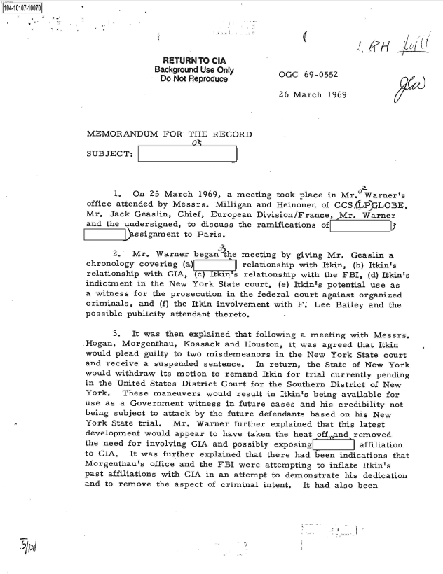 handle is hein.jfk/jfkarch38555 and id is 1 raw text is: 104-100-07





                                 RETURN  TO CIA
                                 Background Use Only       G   6905
                                 Do Not Reproduce

                                                          26 March  1969



                  MEMORANDUM FOR THE RECORD

                  SUBJECT:



                       1.  On  25 March  1969, a meeting took place in Mr.  Warner's
                  office attended by Messrs. Milligan and Heinonen of CCSLP)  LOBE,
                  Mr. Jack Geaslin,  Chief, European Division/France, Mr.  Warner
                  and the undersigned, to discuss the ramifications of
                            ssignment to Paris.

                       2.  Mr.  Warner  began'the meeting by giving Mr.  Geaslin a
                 chronology  covering (a)         relationship with Itkin, (b) Itkin's
                 relationship with CIA, (cYIkins  relationship with the FBI, (d) Itkin's
                 indictment in the New  York State court, (e) Itkints potential use as
                 a witness for the prosecution in the federal court against organized
                 criminals, and  (f) the Itkin involvement with F. Lee Bailey and the
                 possible publicity attendant thereto.

                       3.  It was then explained that following a meeting with Messrs.
                 .Hogan, Morgenthau,  Kossack and  Houston, it was agreed that Itkin
                 would plead  guilty to two misdemeanors in the New  York State court
                 and  receive a suspended sentence.  In return, the State of New York
                 would withdraw  its motion to remand Itkin for trial currently pending
                 in the United States District Court for the Southern District of New
                 York.   These maneuvers  would  result in Itkin's being available for
                 use as a  Government  witness in future cases and his credibility not
                 being subject to attack by the future defendants based on his New
                 York  State trial. Mr. Warner  further explained that this latest
                 development  would appear to have taken the heat off,.and removed
                 the need for involving CIA and possibly exposing K    affiliation
                 to CIA.  It was further explained that there had been indications that
                 Morgenthaurs  office and the FBI were attempting to inflate Itkin's
                 past affiliations with CIA in an attempt to demonstrate his dedication
                 and to remove  the aspect of criminal intent. It had also been


