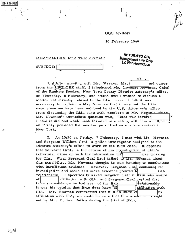 handle is hein.jfk/jfkarch38568 and id is 1 raw text is: 104-i117-10134,







                                                   OGC  69-0Z49

                                                   10 February  1969



                                                            RETURN TO cA
                 MEMORANDUM FOR THE RECORD                Background Use Only
                                                           'Do Not Reproduce
                 SUBJECT:



                       1. ot.After meeting with Mr. Warner, Mr.          nd others.
                 from the LPLOBE staff, I   telephoned Mr.  Leonard Newman,  Chief
                 of the Rackets Section, New York County District Attorney's office,
                 on Thursday,  6 February, and stated that I wanted to discuss a
                 matter not directly related to the Itkin case. I felt it was
                 necessary to explain to Mr. Newman  that it was not the Itkin
                 case since we have been  enjoined by the U.S. Attorney's office
                 from discussing the Itkin case with members of Mr.  HogaI-s  ffina
                 Mr.  Newmants  immediate question was,  Does this involv ?
                 I said it did and would look forward to meeting with him at 10:30
                 on Friday provided the weather permitted an on-time arrival in
                 New  York.

                      2.  At  10:30 on Friday, 7 February, I met with Mr.  Newman
                 and Sergeant William Graf, a police investigator assigned to the
                 District Attorney's office to work on the Itkin case. It appears
                 that Sergeant Graf, in the course of his in estigation of Itkin's
                 activities, came up with the information th1 was working
                 for CIA.  When  Sergeant Graf first talked to r.  ewman  about
                 this possibility, Mr. Newman thought he was jumping to conclusions
                 with insufficient evidence. However, Sergeant Graf continued his
                 investigation and more and more evidence pointed t          CIA
                 relationship. I specifically asked Sergeant Graf if Itkin was aware
                 of         affiliation with CIA, and Sergeant Graf replied that
                 from crne-eridence he had seen of the Itki 4 elationship
                 it was his opinion that Itkin does know Of affiliation with
                 CIA.  Mr.  Newman   commented  that if Itkin knew of        3
                 affiliation with CIA, we could be sure that this wouLdbebrought
                 out by Mr. F.  Lee Bailey during the trial of Itkin.


