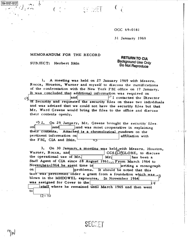 handle is hein.jfk/jfkarch38570 and id is 1 raw text is: 






                                          OGC  69-0181

                                          31 January 1969



   MEMORANDUM FOR THE RECORD
                                             RETURN TO CIA
   SUBJEC T:  Herbert Itin Background Use Only
                    Se                       Do Not Reproduce



        1.  A meeting was held on 27 January 1969 with Messrs.
   Rocca, Houston, Warner and myself to discuss the ramifications
   of the confrontation with the New York FBI office on 17 January.
   It was concluded tha additiona) information was required on
0                     and              -'I contacted the Director
   af Security and requested the security files on these two individuals
   and was advised that we could not have the security files but that
   Mr. Ward  Greene would bring the files to the office and discuse
   their contents openly,

     03 2.  On 29 Jan ary, Mr. Greene  brought the security' files.
   on( sanand was most cooperative in explaining
   their contents, Attached is a chronological rundown on the
   pertinent information on                  affiliation with
   the FBI, CIA and Itkin,

        3.  On 30 January a meeting was held with Messrs. Houston,
   Warner, Rocca, an                   CCS LP  LOBE,  to discuss
   the operational use of Mr.         Mr          has been a
   Staff Agent of CIA since 2 August 1961., From March 1964 to
   NoverqFnl964  he spent time it            writing a monograph
   on Iproblems. It should be noted that this
   tasK was pertormed under a grant from a foundation which was
   blown in the MHDOWEL  exposures.  In November  1964
   was assigned for Cover to the                            4   -
       staff where he remained until March 1965 and then went
  to


