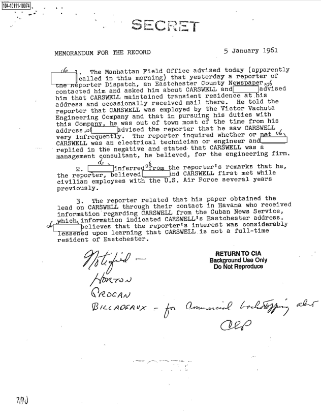 handle is hein.jfk/jfkarch38754 and id is 1 raw text is: 104-11114-1 74 .  £






              MEMORANDUM FOR THE RECORD                   5 January 1961


                       The Manhattan Field Office advised today  (apparently
                    called in this morning) that yesterday a reporter of
                    porter Dispatch, an Eastchester County Newspap er,06
              contacted him and asked him about CARSWELL and       advised
              him that CARSWELL maintained transient residence at his
              address and occasionally received mail there.  He told  the
              reporter that CARSWELL was employed by the Victor Vachuta
              Engineering Company and that in pursuing his duties with
              this Companyhe   was out of town most of the time  from his
              addressA        advised the reporter that he saw CARSWELL
              very infrequently.  The reporter inquired whether  or not 0
              CARSWELL was an electrical technician or engineer  andE
              replied in the negative and -stated-that CARSWELL was a
              management consultant, he believed, for the engineering  firm.

                   2.        linferred rom the reporter's remarks  that he,
              the reporter, believed        nd CARSWELL  first met while
              civilian employees with the U.S. Air Force  several years
              previously.

                   3.  The reporter related  that his paper obtained the
              lead on CARSWELL through  their contact in Havana who received
              information regarding CARSWELL  from the Cuban News Service,
              phich information indicated  CARSWELLas Eastchester address.
                    believes that the reporterts  interest was considerably
              lessened upon learning  that CARSWELL.is not a full-time
              resident  of Eastchester.

                                                        RETURN TO CIA
                                                      Background Use Only
                                                      Do  Not Reproduce





                           /LA 0571-yr A


7PO


