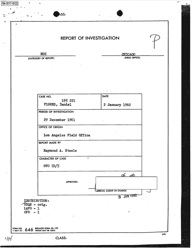 handle is hein.jfk/jfkarch38976 and id is 1 raw text is: 1040-111-02


                             #SS:





                                  REPORT OF INVESTIGATION



                      RUC                                                 ATOA
               (CATEGORY OF REPORT)                                    (FIELD OFFICE)









                     CASE NO.                             DATE
                                  195  221
                        FLORES p Daniel                    2 January  1962

                     PERIOD OF INVESTIGATION

                        29 December   1961

                     OFFICE OF ORIGIN

                        Los Angeles   Field Office-

                     REPORT MADE BY

                        Raymond  A. Steele

                     CHARACTER OF CASE

                        OVO ID/5



                                     APPROVED:.

                                                      -L  AL AGENT IN CHARGE

             D   TRIBUTION:
                  - orig.
            LAFO  - 1
            CFO   - 1



      FORM NO.     REPLACES FORM 38-109
      1 MAY 55 U 4 WHICH MAY BE USED.
                                                                                            (43)
                               CLASS:


A,


