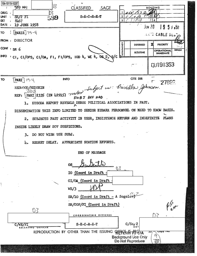 handle is hein.jfk/jfkarch39073 and id is 1 raw text is: 104-10119-10287

ORIG : j
UNIT   SR/2 F89
EXT    8467
DATE   19 -JUNE 1958


TO

FROM

CONF

INFO


CLASSIFIED    ,SAGE

     S=E-0-R-E-T


  [ARIS  \

  DIRECTOR

' S     O

-ci, Ch/OPS, Ci/bA, Fl, FI/OPS, 100 4, WE4     2.o/


            RtOU ING     ___
2                         ________




                 CABLE S'L~~

K I   DEFERRED    PRIOR
D               OPERATIONAL TU
  KCKI RUIE      IMMEDIATE


kUT91353


TO     AgI                     INFO                             CITE DIR

       REDWOOD/HSKIN                                             a-O

       RF:    RIi 2335 (IN 42915)

            1.  KUSODA REPORT REVEALS DEROG POLITICAL ASSOCIATIONS IN PAST.

       DISSEMNATION THIS INFO LIMITED TO SENIOR KUBARK PERSONNEL ON NEED TO KNOW BASIS.

            2.  SUBJECTS PAST ACTIVITY IN USSR, INSISTENCE RETURN AND INDEFINITE PANS

       INSIDE LIKELY DRAW SO SUSPICIONS.

            3.  DO NOT WISH USE SUBJ.

            4.  REGRET DELAY. APPRECIATE STATION EFFORTS.


END OF MESSAGE


       Os

       10 (Coord in Draft

       0/Ok  (Coord in Draft

       WE/3

       SR/10 (Coord in Draft  A Sogolo

       SR/COP/FI (Coord in Draft)

          COORDINATING OFFICERS

          8-E--R-E-T               C/Sii 2
                                       AUT
ON  BY OTHER THAN  THE ISSUING             A
                             Background Use Only
                             Do  Not Reproduce    t?(


r de


C/vJES/FI_______

         kEPRZODUCTI


03


