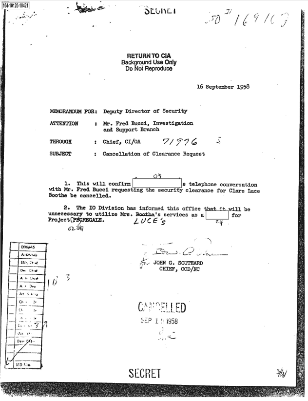 handle is hein.jfk/jfkarch39186 and id is 1 raw text is: 1O4~iO12O-1O421
     *~- -


  RETURN  TO CIA
Background Use Only
Do  Not Reproduce


16 September 1958


MEMRANDUM  FOR:  Deputy Director of Security

ATTENTION     :  Mr. Fred Bucci, Investigation
                 and Support Branch

THROUGH          Chief, CI/QA        7/ e9

SUBJECT       :  Cancellation of Clearance Request


                              ,  09
     1.  This will confirm                 a telephone conversation
with Mr. Fred Bucci requesting the security clearance for Clare Lnce
Boothe be cancelled.

     2.  The 10 Division has informed this office 3atiill be
unnecessary to utilize Mrs. Bo±ha's  services as a        for
ProjectP    EGAL.


A

Ch


SJOHN~ G. SOUTHARD
   CHEF,  CCD/NC


I)


SEP 1  958


SECRET


~LU h  I


-if'


/1


h


/


/6


