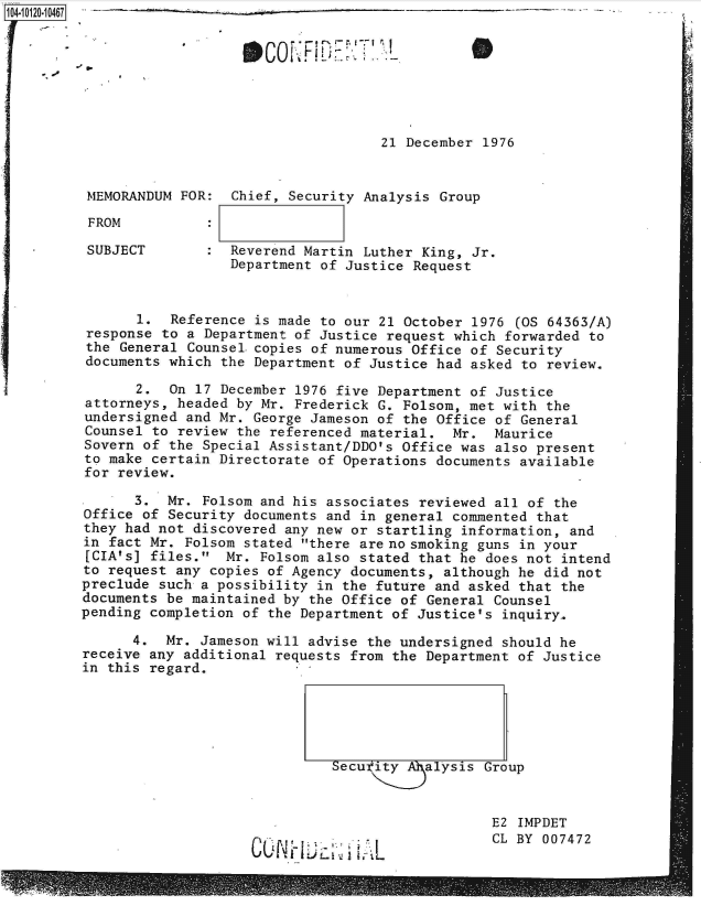 handle is hein.jfk/jfkarch39200 and id is 1 raw text is: 104-10120-10467                                      - _ _ _ _








                                             21 December  1976


          MEMORANDUM FOR:  Chief, Security Analysis Group

          FROM

          SUBJECT       :  Reverend Martin Luther King, Jr.
                           Department of Justice Request


                1.  Reference is made to our 21 October 1976  (OS 64363/A)
          response to a Department of Justice request which forwarded  to
          the General Counsel.copies of numerous Office of Security
          documents which the Department of Justice had asked to review.

                2.  On 17 December 1976 five Department of Justice
          attorneys, headed by Mr. Frederick G. Folsom, met with the
          undersigned and Mr. George Jameson of the Office of General
          Counsel to review the referenced material.  Mr.  Maurice
          Sovern of the Special Assistant/DDO's Office was also present
          to make certain Directorate of Operations documents available
          for review.

                3.  Mr. Folsom and his associates reviewed all of the
         Office  of Security documents and in general commented that
         they had not  discovered any new or startling information, and
         in fact Mr.  Folsom stated there are no smoking guns in your
         [CIA's] files.   Mr. Folsom also stated that he does not intend
         to request  any copies of Agency documents, although he did not
         preclude such  a possibility in the future and asked that the
         documents be maintained  by the Office of General Counsel
         pending completion  of the Department of Justice's inquiry.

               4.  Mr.  Jameson will advise the undersigned should he
         receive any additional  requests from the Department of Justice
         in this regard.





                                       Secutity    alysis Group



                                                           E2 IMPDET
                                                           CL BY 007472


