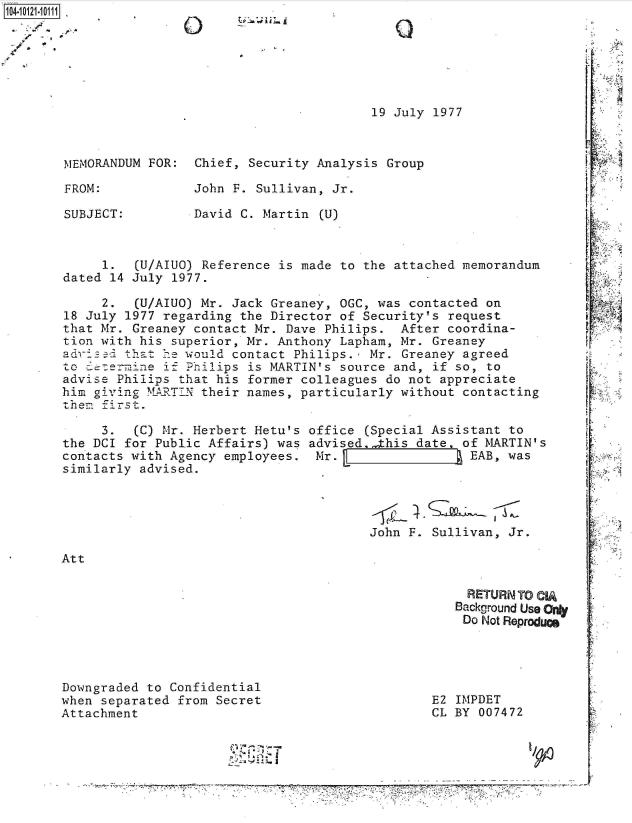handle is hein.jfk/jfkarch39275 and id is 1 raw text is: 104-11






                                                19 July 1977



        MEMORANDUM FOR:  Chief, Security Analysis Group

        FROM:            John F. Sullivan, Jr.

        SUBJECT:         David C. Martin (U)



             1.  (U/AIUO) Reference is made to the attached memorandum
        dated 14 July 1977.

             2.  (U/AIUO) Mr. Jack Greaney, OGC, was contacted on
        18 July 1977 regarding the Director of Security's request
        that Mr. Greaney contact Mr. Dave Philips.  After coordina-
        tion with his superior, Mr. Anthony Lapham, Mr. Greaney
        aedoss  that 1e would contact Philips.  Mr. Greaney agreed
        to   re=i ne if Philips is MARTIN's source and, if so, to
        advise Philips that his former colleagues do not appreciate
        him givig  MARTIN their names, particularly without contacting
        them first.

             3.  (C) Mr. Herbert Hetu's office (Special Assistant to
       the DCI  for Public Affairs) was advised.,this date  of MARTIN's
       contacts with  Agency employees.  Mr.                 EAB, was
       similarly  advised.




                                                John F. Sullivan, Jr.

       Att

                                                            RETURN TO CIA
                                                            Background Use Ony
                                                            Do Not Reproducs




       Downgraded  to Confidential
       when separated  from Secret                      E2 IMPDET
       Attachment                                       CL BY 007472


                                        ~  ~a~-i
                                        ~    I  .-~;-J

                                      -- - - - - - - -- - - - - - - - -- - - - - - - - -- - - - - - - - --Pv~ -* . .



