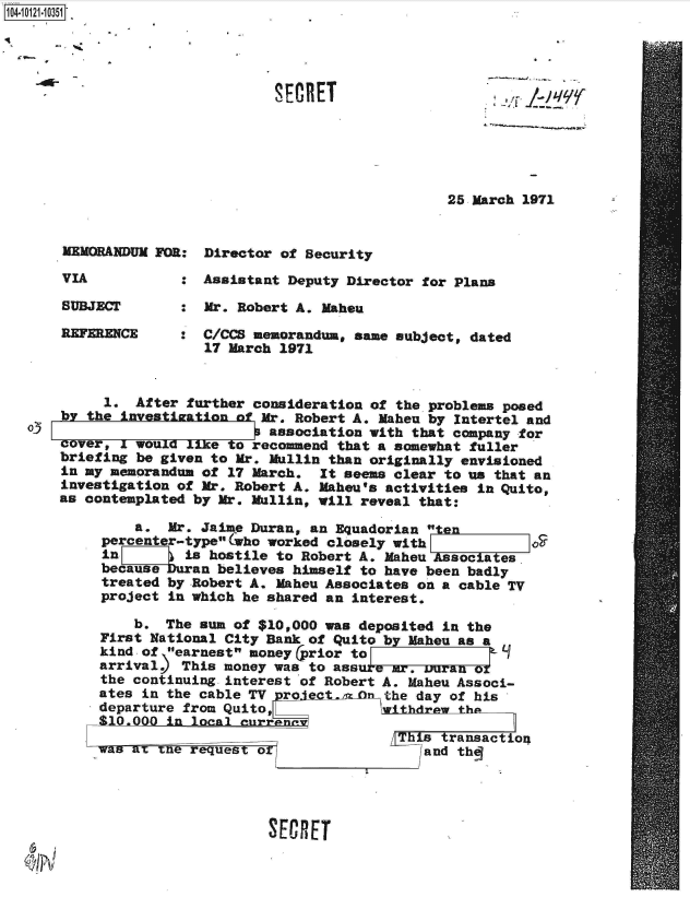 handle is hein.jfk/jfkarch39354 and id is 1 raw text is: 104-11113





                                SECRET






                                                    25 March 1971


       MEMORANDUM FOR: Director of Security

       VIA           : Assistant Deputy Director for Plans

       SUBJECT       : Mr. Robert A. Maheu

       REFERENCE     : C/CCS memorandum, same subject, dated
                       17 March 1971


            1. After further consideration of the problems posed
      by the investiationo Mr. Robert A. Maheu by Intertel   and
  oJ                           association with that company for
      cover, I woul  ke   o  recommend that a somewhat fuller
      briefing be given to Mr. Mullin than originally envisioned
      in my memorandum of 17 March.  It seems clear to us that an
      investigation of Mr. Robert A. Mahou's activities in Quito,
      as contemplated by Mr. Mullin, will reveal that:

               a.  Mr. Jaime Duran, an Equadorian    n
           percenter-typeolWho worked closely with
           in      ) is hostile to Robert A. Maheu Asociaes
           because uran  believes himself to have been badly
           treated by Robert A. Maheu Associates on a cable TV
           project in which he shared an interest.

               b.  The sun of $10,000 was deposited in the
           First National City Bank of Quito by Maheu as a
           kind of earnest money (prior to
           arrival   This money was to ass  a   .mr, uran or
           the continuing interest of Robert A. Maheu Associ-
           ates in the cable TV. rle  tn zn  the day of his
           departure from Quito,             withdrawthe
           $10.000 in loal  enrrene
                   =his transactio4
           was at tne request o                  land th





                               SECRET


