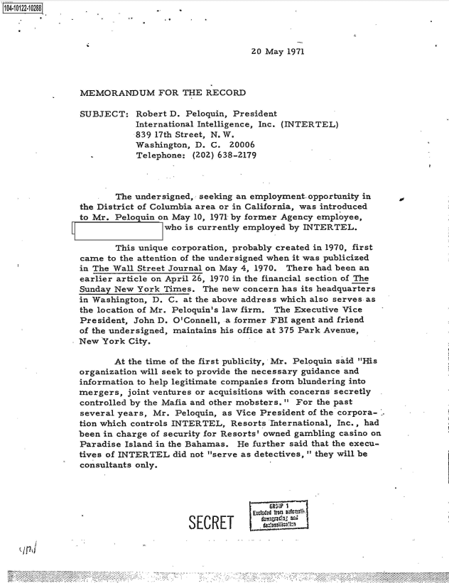 handle is hein.jfk/jfkarch39394 and id is 1 raw text is: 104-10122-10288..                  ..




                                                  20 May 1971



               MEMORANDUM FOR THE RECORD

               SUBJECT: Robert   D.  Peloquin, President
                          International Intelligence, Inc. (INTERTEL)
                          839 17th Street, N. W.
                          Washington, D.  C. 20006
                          Telephone:  (202) 638-2179



                      The undersigned, seeking an employment- opportunity in
               the District of Columbia area or in California, was introduced
               to Mr. Peloguin on May 10, 1971 by former Agency employee,
                                who is currently employed by INTERTEL.

                      This unique corporation, probably created in 1970, first
               came  to the attention of the undersigned when it was publicized
               in The Wall Street Journal on May 4, 1970. There had been an
               earlier article on April 26, 1970 in the financial section of The
               Sunday New  York Times.  The new concern has its headquarters
               in Washington, D. C. at the above address which also serves as
               the location of Mr. Peloquin's law firm. The Executive Vice
               President, John D. O'Connell, a former FBI agent and friend
               of the undersigned, maintains his office at 375 Park Avenue,
               New  York City.

                      At the time of the first publicity, Mr. Peloquin said His
               organization will seek to provide the necessary guidance and
               information to help legitimate companies from blundering into
               mergers,  joint ventures or acquisitions with concerns secretly
               controlled by the Mafia and other mobsters.  For the past
               several years, Mr. Peloquin, as Vice President of the corpora-
               tion which controls INTERTEL,  Resorts International, Inc., had
               been in charge of security for Resorts' owned gambling casino on
               Paradise Island in the Bahamas. He further said that the execu-
               tives of INTERTEL  did not serve as detectives, they will be
               consultants only.






                                     SECRET



  3,fl


