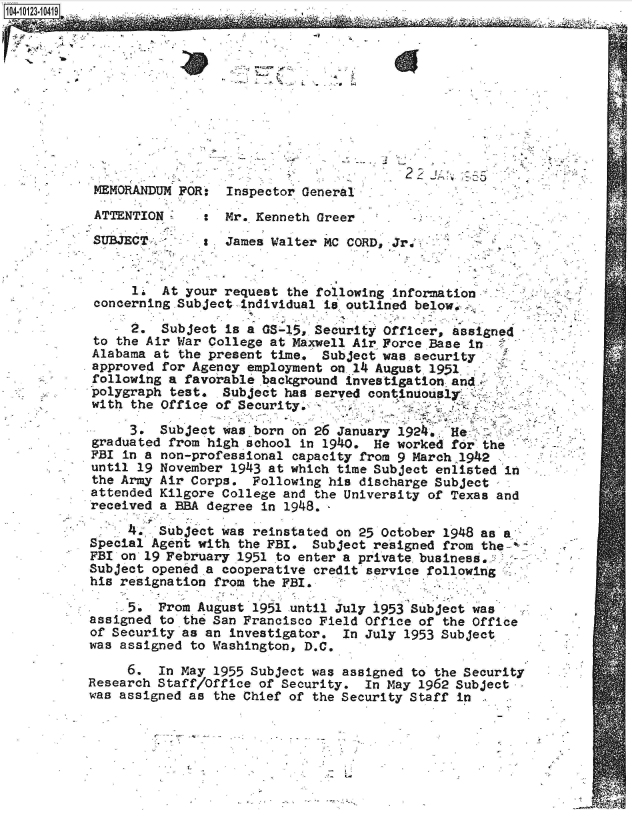 handle is hein.jfk/jfkarch39510 and id is 1 raw text is: 




04-1223-10419






  MEMORANDUM FOR: Inspector General.

  ATTENTION       Mr. Kenneth Greer

  SUBJECT         James Walter MC CORD, Jr,.     -


       1  At your request the following information
  concerning Subject individual is. outlined below.

       2. Subject is a GS-15, Security Officer, assigned
  to the Air War College at Maxwell Air Force Base in
  Alabama at the present time, Subject wae. security
  approved for Agency employment on. 14 August. 1951
  following a favorable .background investigation and.
  polygraph test. Subject has served continuously.
  with the Office of Security.

      3.  Subject was _born on 26 January 1924. He
  graduated from high school in 1940. He worked for the
  FBI in a non-professional capacity from 9 March 1942
  until 19 November 1943 at which time Subject enlisted in
  the Army Air Corps. Following his discharge Subject
  attended Kilgore College and the University of Texas and
  received a BBA degree in 1948.,

      4*, Subject was reinstated on 25 October 1948 as
 Special Agent with the FBI. Subject resigned from the-:
 FBI on 19 February 1951 to enter a private. business,
 Subject opened a cooperative credit service following
 his resignation from the FBI.

      5.  From August 1951 until July 1953 Subject was
 assigned to the San Francisco Field Office of the Office
 of Security as an investigator. In July 1953 Subject
 was assigned to Washington, D.C.

      6.  In May 1955 Subject was assigned to the Security
 Research Staff/Office of Security. In May 1962 Subject
 was assigned as the Chief of the Security Staff in


