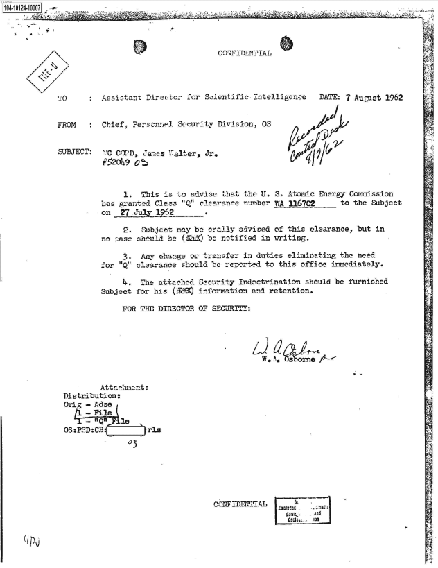handle is hein.jfk/jfkarch39514 and id is 1 raw text is: 14-10124-1 0007




                                              CONFIDENi'TIAL




           TO        Assistant Direc-tor for Scientific Tntelligenoe DATE: 7 August 1962


           FROM      Chief, Personnel Scourity Division, OS


           SUBJECT:  LC CORD, James  alter, Jr.
                     P520k9 ot


                          1. This is to advise that the U. 3. Atomic Energy Commission
                     has granted Class Q clearance number MA6702_      to the Subject
                     on  27 July 1962

                         2.  Subject may be orally advised of' this clearance, but in
                     no ase should be (MXC) be notified in writing.

                         3.  Any change or transfer in duties eliminating the need
                     for Q clearance should be reported to this office immediately.

                         4.  The attached Security Indoctrination should be furnished
                     Subject for his (W'B information and retention.

                         FOR THE, DIRECTOR OF SECURITY:







                    Attachmecnt:
            Distribution:
            Orkg - Adse
                  -File

             OS:PSD: CB        ris







                                             CONFIDENTIAL
                                                                andI~
                                                                     lyI

    (Ip,


