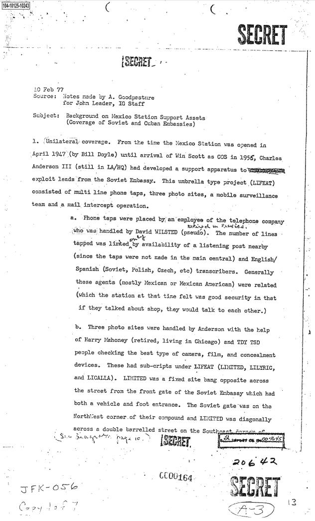 handle is hein.jfk/jfkarch39594 and id is 1 raw text is: 04-10125-10243((












         10 Feb 77
         Source:  Notes made by A. Goodpasture
                  for John Leader, IG Staff

         Subject:  Background on Mexico Station Support Assets
                   (Coverage of Soviet and Cuban Embassies)


         1.   nilateral- coverage. From the time the Mexico Station was opened in

         April 1947 (by Bill Doyle) until arrival of' Win Scott as COS in 1956, Charles
         Anderson III (still in LA/HQ) had developed a support apparatus to*

         exploit leads from the Soviet Embassy. This umbrella type project (LIFEAT)

         consisted of multi line phone taps, three photo sites, a mobile surveillance

         team and a mail intercept operation.

                    a.  Phone taps were placed by 'an emploee of the telephone company

                    'who was handled by David WILSTED (pseudo).  The number of lines

                    tapped  was liked  by availability of a listening post nearby

                    (since  the taps were not made in the main central) and English/

                      Spanish (Soviet, Polish, Czech, etc) transcribers. Generally

                      these agents (mostly Mexican or Mexican American) were related

                      (which the station at that time felt was good security in that

                      if  they talked about shop, they would talk to each other.)


                      b.  Three photo sites were handled by Anderson with the help

                      of Harry Mahoney (retired, living in Chicago) and TDY TSD

                      people checking the best type of camera, film, and concealment

                      devices. These had sub-cripts under LIFEAT (LIMITED, LILYRIC,

                      -and LICALLA). LIMITED was a fixed site bang opposite across

                      the street from the front gate of the Soviet Embassy which had

                      both a vehicle and foot entrance. The Soviet gate was on the

                      Northl:est corner.of their compound and LIMITED was diagonally

                      across a double barrelled street on the South1'p e t' n
                                                 I FY;V;s

                                                                       ID~-  J




                        S                        C~643~E


