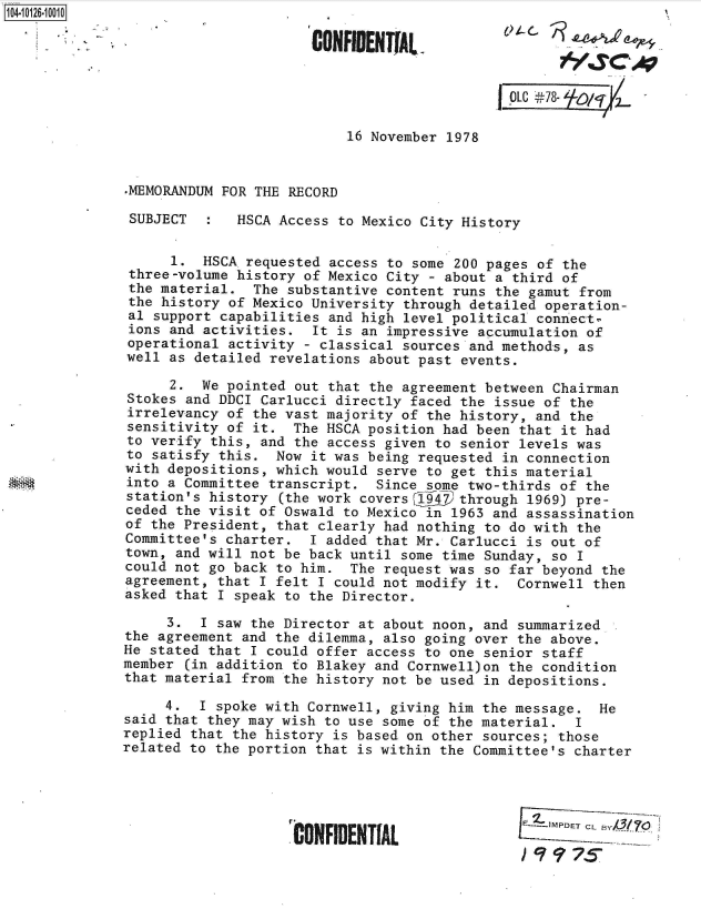 handle is hein.jfk/jfkarch39605 and id is 1 raw text is: 104-10126-10010

                                     CONFIDENTIAL



                                                            LO[C 44'78- 0/1 z

                                         16 November 1978


              -MEMORANDUM FOR THE RECORD

              SUBJECT       HSCA Access to Mexico City History


                    1.  HSCA requested access to some 200 pages of the
               three-volume history of Mexico City - about a third of
               the material.  The substantive content runs the gamut from
               the history of Mexico University through detailed operation-
               al support capabilities and high level political connect-
               ions and activities.  It is an impressive accumulation of
               operational activity - classical sources and methods, as
               well as detailed revelations about past events.

                    2.  We pointed out that the agreement between Chairman
               Stokes and DDCI Carlucci directly faced the issue of the
               irrelevancy of the vast majority of the history, and the
               sensitivity of it.  The HSCA position had been that it had
               to verify this, and the access given to senior levels was
               to satisfy this. Now  it was being requested in connection
               with depositions, which would serve to get this material
               into a Committee transcript.  Since some two-thirds of the
               station's history (the work covers 194? through 1969) pre-
               ceded the visit of Oswald to Mexico in 1963 and assassination
               of the President, that clearly had nothing to do with the
               Committee's charter.  I added that Mr. Carlucci is out of
               town, and will not be back until some time Sunday, so I
               could not go back to him. The request was  so far beyond the
               agreement, that I felt I could not modify it. Cornwell  then
               asked that I speak to the Director.

                   3.  I saw the Director at about noon, and summarized
              the agreement and the dilemma, also going over the above.
              He stated that I could offer access to one senior staff
              member (in addition to Blakey and Cornwell)on the condition
              that material from the history not be used in depositions.

                   4.  I spoke with Cornwell, giving him the message.  He
              said that they may wish to use some of the material.  I
              replied that the history is based on other sources; those
              related to the portion that is within the Committee's charter




                                                              -lIMPDETCLB
                                   CONFIDENTIAL  
                                                              ) q17s


