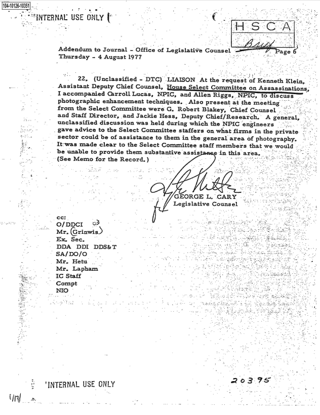 handle is hein.jfk/jfkarch39633 and id is 1 raw text is: 14-i126-10351

        TNTERNAL  USE  ONLY




               Addendum  to Journal - Office of Legislativ Counsel -.    Page 6
               Thursday - 4 August 1977


      22. (Unclassified - DTC) LIAISON At the request of Kenneth Klein,
Assistant Deputy Chief Counsel, House Select Committee on Assassinations;
I accompanied Carroll Lucas, NPIC, and Ale Rigs,, NPIC, to dizscuss
photographic enhancement techniques. . Also present at the meeting
from the Select Committee were G. Robert Blakey, Chief Counsel
and Staff Director, and Jackie Hess, Deputy Chief/Research. A general,
unclassified discussion was held during which the NPIC engineers
gave advice to the Select Committee staffers on what firms in the private
sector could be of assistance to them in the general area of photography.
It-was made clear to the Select Committee staff members that we would
be unable to provide them substantive assis e in this area,
(See Memo  for the Record.)





                                GEORGE   L. CARY
                                Legislative Counsel

cc:
OID,-r


Mr.  Grinwis)
Ex. Sec.
DDA   DDI DDS&T
SA/DO/O
Mr.  Hetu
Mr.  Lapham
IC Staff
Compt
NIO


'INTERNAL USE  OiNLY                               a   3~


'7


