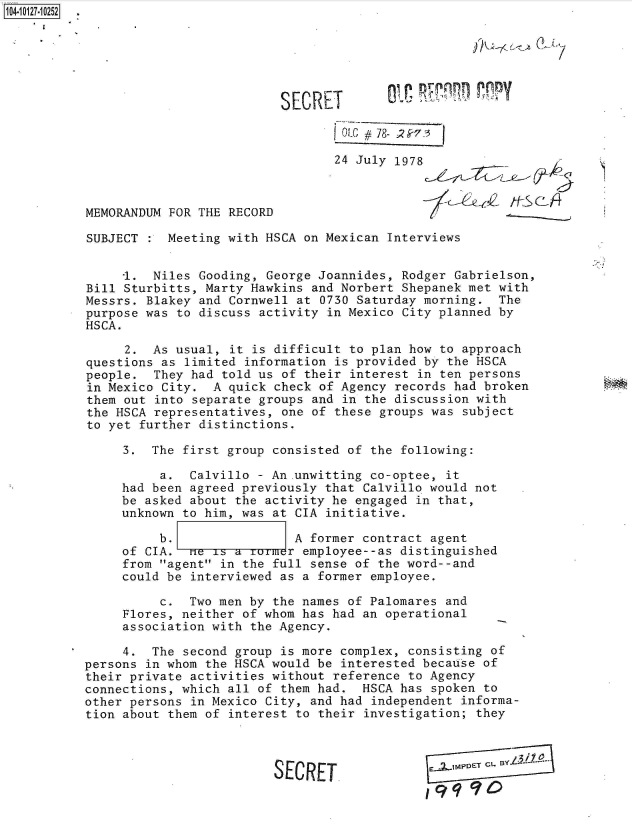 handle is hein.jfk/jfkarch39675 and id is 1 raw text is: 104-10127-10252






                                     SECRET          -

                                             oL#i  78- 2S7:3

                                             24 July 1978



           MEMORANDUM FOR THE RECORD

           SUBJECT    Meeting with HSCA on Mexican Interviews


                1.  Niles Gooding, George Joannides, Rodger Gabrielson,
           Bill Sturbitts, Marty Hawkins and Norbert Shepanek met with
           Messrs. Blakey and Cornwell at 0730 Saturday morning.  The
           purpose was to discuss activity in Mexico City planned by
           HSCA.

                2.  As usual, it is difficult to plan how to approach
           questions as limited information is provided by the HSCA
           people.  They had told us of their interest in ten persons
           in Mexico City.  A quick check of Agency records had broken
           them out into separate groups and in the discussion with
           the HSCA representatives, one of these groups was subject
           to yet further distinctions.

                3.  The first group consisted of the following:

                     a.  Calvillo - An.unwitting co-optee, it
                had been agreed previously that Calvillo would not
                be asked about the activity he engaged in that,
                unknown to him, was at CIA initiative.

                     b.                A former contract agent
                of CIA.  me is a Trr employee--as distinguished
                from agent in the full sense of the word--and
                could be interviewed as a former employee.

                     c.  Two men by the names of Palomares and
                Flores, neither of whom has had an operational
                association with the Agency.

                4.  The second group is more complex, consisting of
           persons in whom the HSCA would be interested because of
           their private activities without reference to Agency
           connections, which all of them had.  HSCA has spoken to
           other persons in Mexico City, and had independent informa-
           tion about them of interest to their investigation; they



                                    SECRET
                                                        19q90


