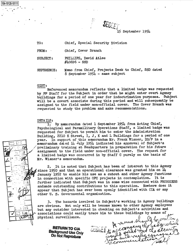 handle is hein.jfk/jfkarch39693 and id is 1 raw text is: 






15 September 1954


Chief, Special Security Division

Chief, Cover Branch

PHILLIPS, David Atlee
#40696 - ssn


REFERENCE:


Memo from Chief, Projects Desk to Chief, SSD dated
8 September 195k - same subject


GIST:
     Referenced memorandum reflects that a  limited badge was requested
by PP Staff for the Subject  in order that he might enter overt Agency
buildings for a period.of one year for  indoctrination purposes. Subject
will be a covert  associate during this period and will subsequently be
assigned to the field under non-official  cover.  The Cover Branch was
requested to  study the problem and make recommendations.


DErAILS:
     1.  By memorandum  dated 1 September 1954 from Acting Chief,
Psychological  and Paramilitary Operations Staff, a limited badge was
requested for Subject to permit him to  enter the Administration
Building,  2210 E Street, I, J, K and L Buildings for a period of one
year.   In support of this memorandum Mr. Frank Wisner, DD/P in a
memorandum  dated 14 July 1954 indicated his approval of Subject's.
preliminary  training at Headquarters in preparation for his future
assignment  to the field under non-official cover.  The request for
a limited badge was  concurred in by Staff C purely on the basis of
Mr. Wisner's memorandum.

     2.   It is noted that Subject has been of interest to this Agency
since 1950  and that an operational clearance was granted him on l4
January  1952 to enable his use as a cutout and other Agency functions
in connection with  specific OPC projects in contemplation.  It is
further  indicated that Subject was in some wise connected with PBSUCCESS
andrade  outstanding contributions to this operation.  Nowhere does it
appear  that subject has ever been openly identified with CIA or any
other U.  S. Governmental organtization.

      3.  The hazards involved in Subject's working in Agency buildings
are obvious.   Not only will he become known to other Agency employees
but  any outsider interested in checking on Subject's activities and
associations  could easily trace him to these buildings by means of
physical  surveillance.


RETURN   To CIA                                 y'

DO Not Repro&c


TO:

FRO:

SUBJECT:


1104-


