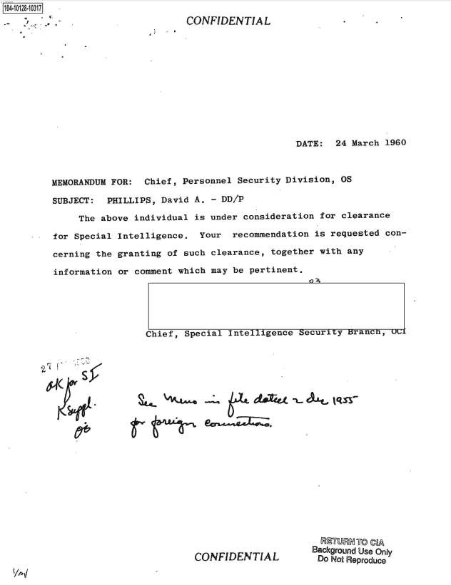 handle is hein.jfk/jfkarch39747 and id is 1 raw text is: 104-10128-10317


CONFIDENTIAL


4


DATE:  24 March  1960


MEMORANDUM FOR:  Chief, Personnel Security Division,  OS

SUBJECT:  PHILLIPS, David A.  - DD/P

     The above individual is under  consideration for clearance

for Special Intelligence.  Your  recommendation  is requested con-

cerning the granting of such  clearance, together with any

information or comment which may  be pertinent.


Chief, Special Intelligence Security Branca, ucl


940W


                      Background Use Only
CONFIDENTIAL           Do Not Reproduce


