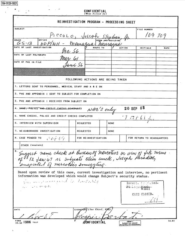 handle is hein.jfk/jfkarch39775 and id is 1 raw text is: 14  2910021


CONFIDENT  IAL
(When Filled In)


                           REINVESTIGATION   PROGRAM  -  PROCESSING  SHEET

SUBJECT                                                                     FILE NUMBER



GRADE          OFFICE                              ROMAD/BUILDING


DATE OF LAST INVESTIGATION                       ROUTE TO        ACTION       INITIALS       DATE


DATE OF LAST POLYGRAPH


DATE OF PHS IN FILE






                                FOLLOWING  ACTIONS   ARE BEING  TAKEN

 1. LETTERS SENT TO PERSONNEL. MEDICAL STAFF AND A & E ON


 2. PHS AND APPENDIX I SENT TO SUBJECT- FOR COMPLETION ON


 3. PHS AND APPENDIX I RECEIVED FROM SUBJECT ON


 4. NAME. ru .                           D   ,iJ4-g'f               20   SEP  s


 5. NAME CHECKS. POLICE AND CREDIT CHECKS COMPLETED                 /         6


 6. INTERVIEW WITH SUPERVISOR          REQUESTED          NONE


 7. NEIGHBORHOOD INVESTIGATION         REQUESTED          NONE

 S. CASE PENDED TO    $o-*             FOR REINVESTIGATION             FOR RETURN TO HEADQUARTERS


   OTHER  (explain)









   Based upon  review  of  this case,  current  investigation   and  interview,   no pertinent
   information  was  developed  which  would  change  Subject's   security  status.












DATE                                 SIGN  A  (for Chief,
                          /7- /4)


FORM
10-12 1986 rE s -Y


(4.8)


V
     MHFIDENT(AL


