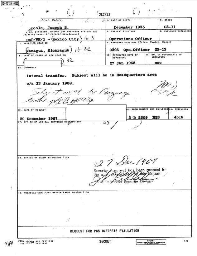 handle is hein.jfk/jfkarch39781 and id is 1 raw text is: 104-1012910033


           First, Middle)


    .colo, Joseph 8.
  rICE. DIVISION. BRANCH (or overseas
,xisting cover if lateral assignment)


SECRET


/1 2. DATE OF BIRTH


station and


nnp/WR/l -(&exico Citv\ V


December 1935


5. PRESENT POSITION


Operations Officer


3. GRADE


3. GRADE

  GS-11


6. EMPLOYEE EXTENSION


7. PROPOSED STATIN                                   . PROPOSED POSITION (Title, Number, Grade)

          lguab Nicaragua)           O98  Ops.Offioer GS-13
 9. TYPE OF COVER AT NEW STATION                    10. ESTIMATED DATE OF  11. NO. OF DEPENDENTS TO
                                                       DEPARTURE              ACCOMPANY

                                                     27   Jan  1968             one



     Lateral transfer. Subject will be in Headquarters area

     o/a   23  January 1968.








13. DATE OF REQUEST                                             5. ROOM NUMBER AND BUILDING 16. EXTENSION


20   December 1967                                              3  D5309        QS         4516
17. OFFICE OF MEDICAL SERVICES DI ITION











IS. OFFICE OF SECURITY DISPOSITION



                                            Security        vl  h    been  granted  to
                                            'he us                            quest

                                                   . . ? 1 Security iv a


19. OVERSEAS CANDIDATE REVIEW PANEL DISPOSITION












                               REQUEST  FOR PCS  OVERSEAS  EVALUATION


FORM 259a USE PREVIOUS
1*66      EDITIONS


)9


SECRET


6. EMPLOYEE EXTENSION


      GROUP I
 EXCLUDER nM AUTOM
I    AND NCLASSIMTCA


(4)


