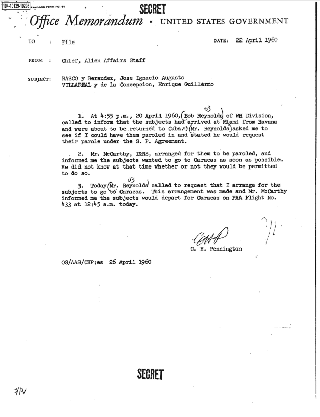 handle is hein.jfk/jfkarch39807 and id is 1 raw text is: 1041012910298  -


         Ofce


TO


Memorandum * UNITED STATES GOVERNMENT


File


DATE:  22 April 1960


FROM  :   Chief, Alien Affairs Staff


SUBJECT:  RASCO y Beraudez, Jose Ignacio Augusto
          VILIAREAL y de la Concepcion, Enrique Guillermo




               1. At 4:55 p.m., 20 April 1960, Bob Reynol of WH Division,
          called to inform that the subjects has arrived at Miami from Havana
          and were about to be.returned to Cuba.03 CMr. Reynolds asked me to
          see if I could have them paroled in and stated he would request
          their parole under the S. P. Agreement.

               2. Mr. McCarthy, I&NS, arranged for them to be paroled, and
          informed me the subjects wanted to go to Caracas as soon as possible.
          He did not know at that time whether or not they would be permitted
          to do so.
                             0)3
              3.  Today Mr.Reynold  called to request that I arrange for the
          subjects to go tCaracas.  This arrangement was made and Mr. McCarthy
          informed me the subjects would depart for Caracas on PAA Flight No.
          433 at 12:45 a.m. today.


C. H. Pennington


I


OS/AAS/CIP:es


26 April 1960


SECRET


SECRET


4


IN


