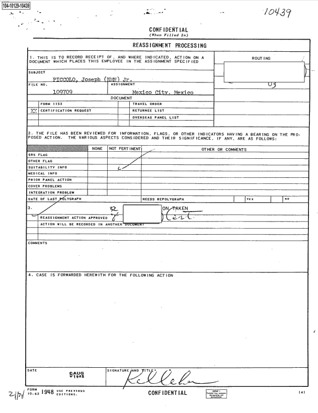 handle is hein.jfk/jfkarch39813 and id is 1 raw text is: 
104i2-1O


                                              CONFIDENTIAL
                                              (When Filled In)


                                        REASSIGNMENT PROCESSING


 I. THIS IS TO RECORD RECEIPT OF . AND WHERE INDICATED. ACTION ON A                  ROUTING
 DOCUMENT WHICH PLACES THIS EMPLOYEE IN THE ASSIGNMENT  SPECIFIED


 SUBJECT

         PICCOLO,   Joseph   (TN1)  Jr.
FILE NO.                       ASSIGNMENT

          109709                        Mexico  City.  Mexico
                               DOCUMENT
     FORM 1152                          TRAVEL ORDER

 )   CERTIFICATION REQUEST              RETURNEE LIST

                                        OVERSEAS PANEL LIST



2. THE FILE HAS BEEN REVIEWED FOR  INFORMATION. FLAGS, OR OTHER  INDICATORS HAVING A BEARING ON THE PRO-
POSED ACTION.  THE VARIOUS ASPECTS CONSIDERED  AND THEIR SIGNIFICANCE.  IF ANY. ARE AS FOLLOWS:


                        NONE   NOT PERTINENT    -                 OTHER OR COMMENTS
SRS FLAG
OTHER FLAG
SUITABILITY INFO
MEDICAL INFO
PRIOR PANEL ACTION
COVER PROBLEMS
INTEGRATION PROBLEM
DATE OF LASTRP5LYGRAPH                     NEEDS REPOLYGRAPH                       YES           No

3.                               .ON                     KEN

     REASSIGNMENT ACTION APPROVED

     ACTION WILL BE RECORDED IN ANOTHER




COMMENTS







4. CASE  IS FORWARDED HEREWITH FOR THE FOLLOWING ACTION


DATE                           SIGNATURE AND IT  *
                 S AUG
                 19R5


 FORM                                POUS
106   19118 ED ITI OS                         CONFIDENTIAL(4


I(


10q,3?/


