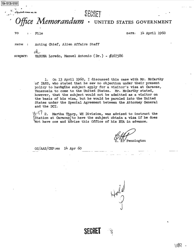handle is hein.jfk/jfkarch39828 and id is 1 raw text is: 104-103-06


Office


Memorandum * UNITED STATES GOVERNMENT


TO    : - File


DATE:  14 April 1960


FROM      Acting Chief, Alien Affairs Staff


SUBJECT:  VARONA Loredo, Manuel Antonio (Dr.) - #167586





               1.  On 13 April 1960, 1 discussed this case with Mr. McCarthy
          of I&NS, who stated that he saw no objection under their present
          policy to havkethe subject apply for a visitor's visa at Caracas,
          Venezuela to come to the United States. Mr. McCarthy stated,
          however, that the subject would not be admitted as a visitor on
          the basis of his visa, but he would be paroled into the United
          States under the Special Agreement between the Attorney General
          and the DCI.

          \6\l 2.  Martha Tharp, WH Division, was advised to instruct the
          Station at Caracasto have the subject obtain a visa if he does
          'Mot have one and advise this Office of his ETA in advance.



                                                 C.  .Pennington


OS/AAS/CHP:es 14 Apr 60


<p
N4L
    9
    j


SECRET


I jo


PO~ ~ 0 Fwp,


