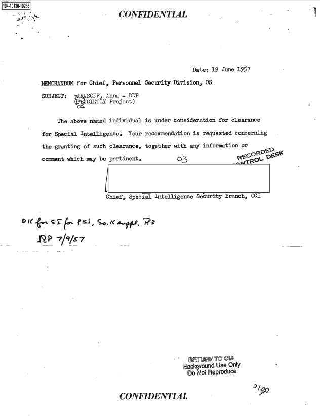 handle is hein.jfk/jfkarch39841 and id is 1 raw text is: 104-i1O~O


CONFIDENTIAL


                                            Date: 19 June 1957

14MFLANDUM for Chiefs Personnel Security Division, OS

SUBJECT:  -1MRtSOFF, Anna - DDP
          P  OJITTLY Project)


     The above named individual is under consideration for clearance

for Special Intelligence. Your recommendation is requested concerning

the granting of such clearance, together with any information or

comnent which may be pertinent.                              o  ot




                   Chief, Special Intelligence Security Branch, OCI


 OC~ ~ /C

     *'~? ~kk


  RETURN'TO COA
Iackground Use Only
Do  Not Reproduce


CONFIDENTIAL


