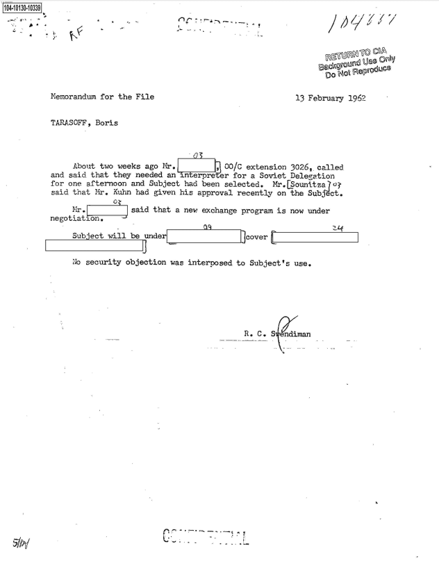 handle is hein.jfk/jfkarch39855 and id is 1 raw text is: 104-i1O~O


~ f-'       4  U


7


Memorandum for the File


13 February 1962


TARASOFF, Boris




     About two weeks ago Mr.         , 00/C extension 3026,,called
and said that they needed an interpreter for a Soviet Delegation
for one afternoon and Subject had been selected.  :Mr.[Sounitza u
said that Mir. Kuhn had given his approval recently on the Subject.

     Mr.          said that a new exchange program is now under
negotiation.

     Subject will be under                  cover


     No security objection was interposed to Subject's use.







                                           R. C. S


sz&ilyn

00Ni  emdC


