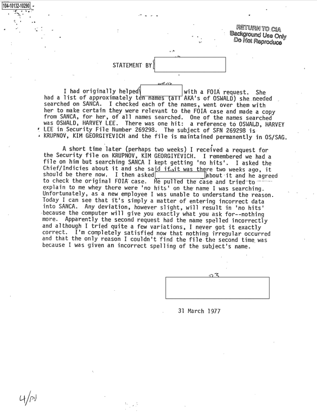 handle is hein.jfk/jfkarch39952 and id is 1 raw text is: 104-10132-10290


                  . RETURN To CIA
                                                                      Background Us Only
                                                                        DO Doo Reproduce


                                  STATEMENT BY



                   I had originally helped              with a FOIA  request.  She
             had a list of approximately ten names  (all AKA's of OSWALD) she.needed
             searched on SANCA.  I checked each of the names, went over  them with
             her to make certain they were relevant to the FOIA case and made  a copy
             from SANCA, for her, of all names searched.  One of the names  searched
             was OSWALD, HARVEY LEE.  There was one hit:  a reference to OSWALD,  HARVEY
             LEE in Security File Number 269298.  The subject of SFN 269298  is
             KRUPNOV, KIM GEORGIYEVICH and the file is maintained permanently  in OS/SAG.

                   A short time later (perhaps two weeks) I received a request  for
             the Security file on KRUPNOV, KIM GEORGIYEVICH.  I remembered we  had a
             file on him but searching SANCA I kept getting 'no hits'.  I asked  the
             Chief/Indicies about it and she said if, it was there two weeks ago, it
             should be there now.  I then asked                 bout-it and he agreed
             to check the original FOIA case.  He pull-ed the case and tried-to
             explain to me whey there were 'no hits' on the name I was searching.
             Unfortunately, as a new employee I was unable to understand the reason.
             Today I can see that ft's simply a matter of entering incorrect data
             into SANCA. Any  deviation, however slight, will result in 'no hits'
             because the computer will give you exactly what you ask for--nothing
             more. Apparently  the second request had the name spelled incorrectly
             and although I tried quite a few variations, I never got it exactly
             correct.  I'm completely satisfied now that nothing irregular occurred
             and that the only reason I couldn't find the file the second time was
             because I was given an incorrect spelling of the subject's name.


4~~) -~


31 March 1977


