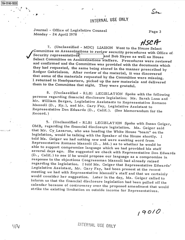 handle is hein.jfk/jfkarch40064 and id is 1 raw text is: 104-10140-10030




                                            INTERNAL USE  ONLY

                Journal - Office of Legislative Counsel                 Page  3
                Monday  - 24 April 1978


                       7. (Unclassified - MDC) LIAISON  Went to the House Select
                Committee on Assassinations to review security procedures with Office of,
                Security representative           and Bob Hayes as well as House
                Select Committee on Assassinations staffers. Procedures were reviewed
                and confirmed and the Committee was provided with the documents which
                they had requested, the same being stored in the manner prescribed by
                Rodger Gabrielson. After review of the material, it was discovered
                that some of the materials requested by the Committee were missing.
                I returned to Headquarters, picked up the new materials and delivered
                them to the Committee that night. They were grateful.

                      8.  (Unclassified - RLB) LEGISLATION   Spoke with the following
               persons regarding financial disclosure legislation: Ms. Sarah Luna and
               Mr.  William Bergen, Legislative Assistants to Representative Romano
               Mazzoli (D., Ky.), and Mr. Gary Fay, Legislative Assistant to
               Representative Don Edwards (D., Calif.). (See Memorandum  for the
               Record.)

                      9. (Unclassified - RLB) LEGISLATION Spoke   with Susan Geiger,
               OMB,  regarding the financial disclosure legislation. Ms. Geiger said
               that Mr. Cy.Lazarus, who was heading the White House team on the
               legislation, would be talking with the Speaker of the House shortly. I
               told Ms. Geiger we had nothing new and were awaiting word from
               Representative Romano Mazzoli (D., Md.) as to whether he would be
               able to support compromise language which we had provided his staff
               several days ago. She suggested we check with Representative Don Edwards
               (D., Calif.) to see if he would propose our language as a compromise in
               response to the objections Congressman Mazzoli had already raised
               regarding the legislation. I told Ms. Geiger that Representative Edwards'
               Legislative Assistant, Mr. Gary Fay, had been present at the recent
               meeting we had with Representative Mazzoli's staff and that we certainly
               would consider her suggestion. Later in the day, Ms. Geiger called to
               inform us that the financial disclosure legislation had been pulled off the
               calendar because of controversy over the proposed amendment.that would
               strike the existing limitation on outside income for Representatives.






                                                                     90/0


I ;ITR ALUSE ON1LY


