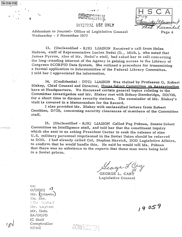 handle is hein.jfk/jfkarch40077 and id is 1 raw text is: 

                                                     HSCA



                         ~WT~ALUSE   ONLY
 Addendum  to Journal- Office of Legislative Counsel            Page 4
 Wednesday  - 2 November 1977


        13. (Unclassified - RJK) LIAISON Received a call from Helen
 Hudson, staff of Representative Lucien Nedzi (D., Mich.), who noted that
 James Pyrros,  also of Mr. Nedzi's staff, had asked her to call concerning
 the long-standing interest of the Agency in gaining access to the Library of
 Congress SCORPIO  Data System. She outlined a procedure for transmitting
 a formal application to Subcommittee of the Federal Library Committee.
 I told her I appreciated the information,

        14. (Confidential - DTC) LIAISON Was visited by Professor G. Robert
 Blakey, Chief Counsel and Director, House Select Committee on Assassination
 here at Headquarters. We discussed certain general topics relating to the
 Committee investigation and Mr. Blakey met with Sidney Stembridge, DD/OS,
 for a short time to discuss security matters. The remainder of Mr. Blakey's
 visit is covered -in a Memorandum for the Record.
       I also provided Mr. Blakey with unclassified letters from Robert
 Gambino, D/OS,  concerning security clearances of members of the Committee
 staff.

       15.  (Unclassified - RJK) LIAISON Called Peg Pokusa, Senate Select
 Committee on Intelligence staff, and told her that the constituent inquiry
 which she sent to us asking President Carter to seek the release of nine
 U.S. military personnel imprisoned in the Soviet Union should be referred
 to DOD. I had already called Col. Stephen Harrick, DOD Legislative Affairs,
 to confirm that he would handle this. He said he would tell Ms. Pokusa
 that there was no substance to the reports that these men were being held
 in a Soviet prison.,





                                  GEORGE   L. CARY
                                  Legislative Counsel

cc:
O/DDCI o3
Mr. Chrinwis
E     1Lx. Sec.


Mr.  Hetu
SA/DO/O
IC Staff
Comptroller
NFAC


