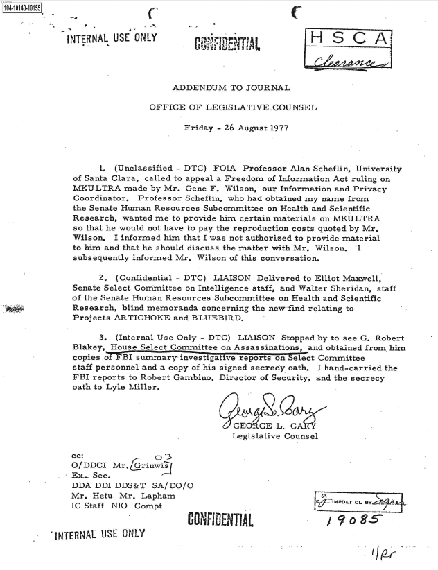 handle is hein.jfk/jfkarch40078 and id is 1 raw text is: 104-10140-10155



             INTERNAL USE ONLY                                H    S   C   A




                                  ADDENDUM TO JOURNAL

                             OFFICE  OF  LEGISLATIVE  COUNSEL

                                    Friday - 26 August 1977




                   1. (Unclassified - DTC) FOIA Professor Alan Scheflin, University
              of Santa Clara, called to appeal a Freedom of Information Act ruling on
              MKULTRA   made  by Mr. Gene F. Wilson, our Information and Privacy
              Coordinator. Professor Scheflin, who had obtained my name from
              the Senate Human Resources Subcommittee on Health and Scientific
              Research, wanted me to provide him certain materials on MKULTRA
              so that he would not have to pay the reproduction costs quoted by Mr.
              Wilson. I informed him that I was not authorized to provide material
              to him and that he should discuss the matter with Mr. Wilson. I
              subsequently informed Mr. Wilson of this conversation.

                   2.  (Confidential - DTC) LIAISON Delivered to Elliot Maxwell,
              Senate Select Committee on Intelligence staff, and Walter Sheridan, staff
              of the Senate Human Resources Subcommittee on Health and Scientific
              Research, blind memoranda concerning the new find relating to
              Projects ARTICHOKE  and BLUEBIRD.

                   3.  (Internal Use Only - DTC) LIAISON Stopped by to see G. Robert
              Blakey, House Select Committee on Assassinations, and obtained from him
              copies of  I summary  investigative reports on Select Committee
              staff personnel and a copy of his signed secrecy oath. I hand-carried the
              FBI reports to Robert Gambino, Director of Security, and the secrecy
              oath to Lyle Miller.



                                              GELGE LCA                   .
                                              Legislative Counsel

              cc:              0
              O/DDCI  Mr.   rinwis
              Ex. Sec.
              DDA DDI DDS&T   SA/ DO/O
              Mr. Hetu Mr.  Lapham
              IC Staff NIO Compt

                                     CO    DENTI.  
          'INTERNAL USE ONLY


