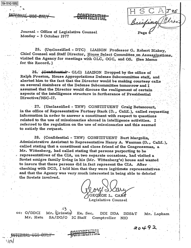 handle is hein.jfk/jfkarch40132 and id is 1 raw text is: 4 10142-10092






         Journal - Office of Legislative Counsel                Page
         Monday  - 3 October 1977


                25, (Unclassified - DTC)  LIAISON  Professor G. Robert Blakey,
         Chief Counsel and Staff Director, Ho se Select Committee on Assassinations
         visited the Agency for meetings with OLC, OGC, and OS. (See Memo
         for the Record.)

              26.  (G hadentiab- GLC)  LIAISON  Dropped  by the office of
         Ralph Preston, House Appropriations Defense Subcommittee staff, and
         alerted him to the fact that the Director would be making courtesy calls
         on several neinbers of the Defense Subcommittee tomorrow and I
         assumed that the Director would discuss the realignment of certain
         aspects of the intelligence structure in furtherance of Presidential
         Directive/NSC-17.

               27.  (Unclassified - THW) CONSTITUENT Craig Betancourt,
         in the office of Representative Fortney Stark (D., Calif.), called requesting
         information in order to answer a constituent with respect to questions
         related to the use of missionaries abroad in intelligence activities. I
         referred to the regulation on the use of missionaries and this seemed
         to satisfy the request.

               28.  (Confidential - THW) CONSTITUENT Burt Margolin,
        Administrative Assistant to Representative Henry A. Waxman (D., Calif.)
        called stating that a constituent and close friend of the Congressman, a
        Mr.  Wittenberg, had called stating that persons purporting to be
        representatives of the CIA, on two separate occasions, had visited a
        Soviet emigre family living in his (Mr. Wittenberg's) house and wanted
        to insure that these persons did in fact represent the CIA. After -
        checking with DCD, I told him that they were legitimate representatives
        and that the Agency was very much interested in being able to debrief
        the Soviets involved.



                                         GEO   GE L.
                                         Legislative Counsel

                            03
       cc: O/DDCI    Mr. 'Grinwis) Ex.  Sec.  DDI  DDA   DDS&T     Mr.  Lapham
           Mr. Hetu   SA/DO/O    IC Staff  Comptroller  NIO


                                                                 .22.0
            1~~IT~11- Pl.O2


