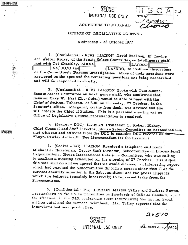 handle is hein.jfk/jfkarch40134 and id is 1 raw text is: 10410142-10128
                                                     LU JH SA 2
                                          INTERNAL  USE ONLY

                                     ADDENDUM TO JOURNAL

                                OFFICE  OF  LEGISLATIVE   COUNSEL

                                    Wednesday  - 26 October 1977.


                       1. (Confidential - RJK) LIAISON David Bushong, Ed Levine
                and Walter Ricks, of the Senate lt___ comm on Intelligence staff,
                met with Ted Shackley, ADDO,                  LA/DDO
                         VSA/DO/O and              LA/DDO,   to continue discussions
                on the Committee's Panama investigation. Many of their questions were
                answered on the spot and the remaining questions are being researched
                and will be responded to shortly.

                      2.  (Unclassified - RJK). LIAISON Spoke with Tom Moore,
               Senate Select Committee on Intelligence staff, who confirmed that
               Senator Gary W.  Hart (D.,- Colo.) would be able to meet with the
               Chief of Station, Teheran, at 3:00 on Thursday, 27 October, in the
               Senator's office. Margaret, on the Iran desk, was advised and she
               will inform the Chief of Station. This is a personal meeting and no
               Office of Legislative Counsel representation is required.

                      3.  (Secret - DTC) LIAISON  Professor G. Robert Blakey,
               Chief Counsel and Staff Director, House Select Committee on Assassinations,
               met with me and officers from the DDO to examine DDO records on
      .        Bayo.-Pawley Action. (See Memorandum   for the Record.)

                      4. (Secret - PG) LIAISON  Received a telephone call from
               Michael J. Hershman,  Deputy Staff Director, Subcommittee on International
               Organizations, House International Relations Committee, who was calling
               to confirm a meeting scheduled for the morning of 27 October. I said t1at
               this was still on and we agreed that we would discuss: an interesting report
               which had reached the Subcommittee through a source other than CIA; the
               current security situation in the Subcommittee; and two press clippings
               which are believed (possibly incorrectly) to represent leaks from the
               Subcommittee.

                      5. (Confidential - PC) LIAISON Martha  Talley and Barbara Rowan,
               researchers on the House Committee on Standards of Official Conduct, spent
               the afternoon in the G&R conference roorn interviewing one `orne: Seoul
               station chief and the current incumbent. Ms. Talley reported that the
               interviews had been productive.


                                                          %11     1101? . O 5OE / C

                                       JNTERNAL  USE ONLY                  CL . E -7 A-4


