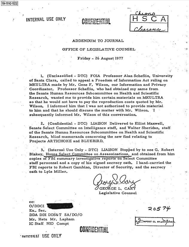 handle is hein.jfk/jfkarch40155 and id is 1 raw text is: 104-10142-10232..



           INTERNAL  USE ONLY                                H   S   C   A




                                 ADDENDUM TO JOURNAL

                            OFFICE  OF  LEGISLATIVE  COUNSEL

                                   Friday - 26 August 1977



                  1. (Unclassified - DTC) FOIA Professor Alan Scheflin, University
             of Santa Clara, called to appeal a Freedom of Information Act ruling on
             MKULTRA   made  by Mr. Gene F. Wilson, our Information and Privacy
             Coordinator. Professor Scheflin, who had obtained my name from
             the Senate Human Resources Subcommittee on Health and Scientific
             Research, wanted me to provide him certain materials on MKULTRA
             so that he would not have to pay the reproduction costs quoted by Mr.
             Wilson. I informed him that I was not. authorized to provide material
             to him and that he should discuss the matter with Mr. Wilson. I
             subsequently informed Mr. Wilson of this conversation.

                  2.  (Confidential - DTC) LIAISON Delivered to Elliot Maxwell,
             Senate Select Committee on Intelligence staff, and Walter Sheridan, staff
             of the Senate Human Resources Subcommittee on Health and Scientific
             Research, blind memoranda concerning the new find relating to
             Projects ARTICHOKE  and BLUEBIRD.

                  3.  (Internal Use Only - DTC) LIAISON Stopped by to see G. Robert
         .   Blakey, House Select Committee on Assassinations, and obtained from him
             copies of FBI summary         tive reports on elect Committee
             staff personnel and a copy of his signed secrecy oath. I hand-carried the
             FBI reports to Robert Gambino, Director of Security, and the secrecy
             oath to Lyle Miller.



                                             GEIGE L. CA
                                             Legistative Counsel

             cc:
             O/DDCI
             Ex... Sec.
             DDA  DDI DDS&T  SA/DO/O                          .
             Mr. Hetu Mr.  Lapham                                ....
                                                . ~e4 .JMPDET CL. BYL
             IC Staff NIO Compt

                                    CONFIDENTIAL
         tMTrelMAY USE ONLY


