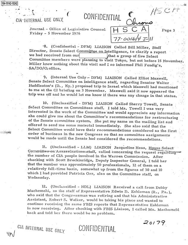 handle is hein.jfk/jfkarch40157 and id is 1 raw text is: 



CIA I IN~


TERNAL. USE ONLY          CONFIDENTIAL

Journal - Office of Legislative Counsel     S    C   A         Pa
Friday  - 5 November 1976
                                        -7.7- oob/&V 11I

       '8. (Confidential - DFM) LIAISON Called Bill Miller, Staff
 Director, Senate Select Commnttte. on Intelligence, to clarify a report.
 we had received from our            that a group of five Select
 Committee members  were planning to visit Tokyo, but not before 15 Nc
 Miller knew nothing about this visit and I so informed Phil Fendig's,
 SA/DO/O, office.


        9. (Internal Use Only-- DFM) LIAISON  Called Elliot Maxwell,
 Senate Select Committee on Intelligence staff, regarding Senator Walter
 Huddleston's (D., Ky.) proposed trip to Israel which Maxwell had mentioned
 to me at the CI briefing on 3 November. Maxwell said it now appeared the
 trip was off and he would let me know if there was any change in that status.

       10.  (Unclassified - DFM) LIAISON Called Sherry Towell, Senate
 Select Committee on Committees staff. I told Ms. Towell I was very
 interested in the work of the Committee'and would appreciate any information
 she could give me about the Committee's recommendations for restructuring
 of the Senate committee system. She put my name on the mailing list and
 offered to send me some material immediately. She also said that the
 Select Committee would have their recommendations considered as the first
 order of business in the new Congress so that no committee assignments
 would be made until the Senate had considered the recommendations.

       11. (Unclassified - LLM) LIAISON  Jacqueline Hess, Flouse Select
Comitteeson  A s'sassinationsstaff, called concerning the request  i
the number of CIA. people involved in the Warren Commission. After
checking with Scott Breckinridge, Deputy Inspector General, I told her
that the number wa.s approximately 50 professionals, 12 of them on a
relatively full-time basis, somewhat up from the figures of 30 and 10
which I had provided Patricia Orr, also on the Committee staff, on
Wednesday.

       1Z. (Unclassified - NDL) LIAISON Received a call from Debby
Machemehi,  on the staff of Representative Edwin D. Eshleman (R., Pa.),
who said that the Congressman was retiring and that his Administrative
Assistant, Robert S. Walker, would be taking his place and wanted to
continue receiving the same FBIS reports that Representative Eshleman
is now receiving. After checking with FBIS Liaison, I called Ms. Machernehl
back and told her there would be no problem.


-INNIAL IS~O~


CONF IDENTIAL


ge 3







vember,


CJ^A


des
  ...


