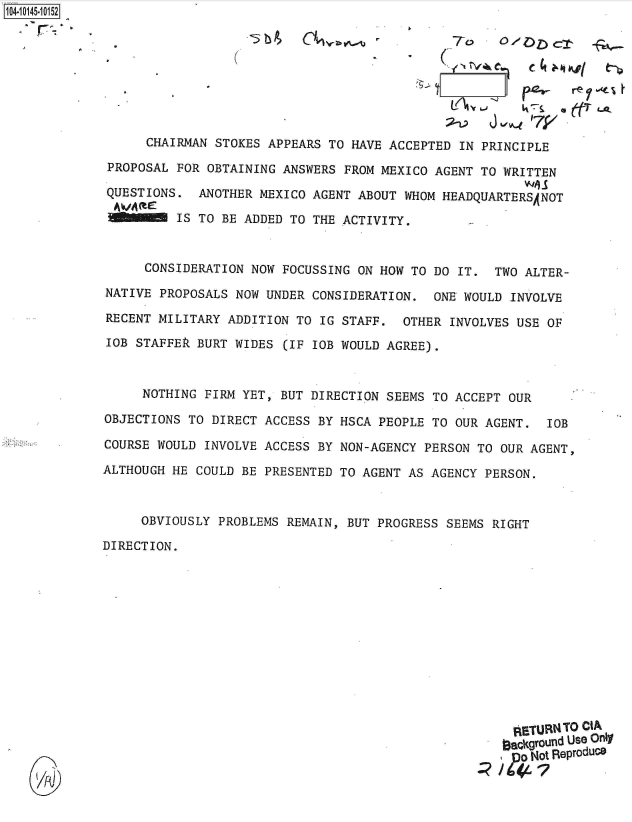 handle is hein.jfk/jfkarch40223 and id is 1 raw text is: 104-10145-10152









                   CHAIRMAN STOKES APPEARS TO HAVE  ACCEPTED IN PRINCIPLE

              PROPOSAL FOR OBTAINING ANSWERS  FROM MEXICO AGENT TO WRITTEN

              QUESTIONS.  ANOTHER MEXICO AGENT ABOUT  WHOM HEADQUARTERSANOT

                       IS TO BE ADDED TO THE ACTIVITY.



                   CONSIDERATION NOW FOCUSSING ON HOW  TO DO IT.  TWO ALTER-

             NATIVE  PROPOSALS NOW UNDER CONSIDERATION.   ONE WOULD INVOLVE

             RECENT  MILITARY ADDITION TO IG STAFF.  OTHER  INVOLVES USE OF

             IOB  STAFFEk BURT WIDES (IF IOB WOULD AGREE).



                  NOTHING  FIRM YET, BUT DIRECTION SEEMS TO ACCEPT  OUR

             OBJECTIONS  TO DIRECT ACCESS BY HSCA PEOPLE TO OUR AGENT.   IOB

             COURSE WOULD  INVOLVE ACCESS BY NON-AGENCY PERSON TO  OUR AGENT,

             ALTHOUGH HE  COULD BE PRESENTED TO AGENT AS AGENCY PERSON.



                  OBVIOUSLY  PROBLEMS REMAIN, BUT PROGRESS SEEMS RIGHT

             DIRECTION.













                                                                    RETURN TO CIA
                                                                    aackground Use Only
                                                                    ,  Not Reproduce


    UA)J


