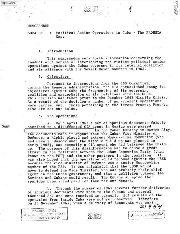 handle is hein.jfk/jfkarch40235 and id is 1 raw text is: 104.10145-10381


C


MEMORANDUM

SUBJECT      Political Action Operations in Cuba - The PROENZA
             Case



     1.  Introduction

         This memorandum sets forth information concerning the
conduct of a series of interlocking non-violent political action
operations against the Cuban government, its internal coalition
and its alliance with the Soviet Union mounted in 1963.

     2.  Objectives

         Pursuant to instructions from the 303 Committee,
during the Kennedy Administration, the CIA established among its
objectives against Cuba the fragmenting of its governing
coalition and exacerbation of its relations with the USSR.
This decision was taken prior to the October 1962 Missile Crisis.
As a result of the decision a number of non-violent operations
were carried out.  Those pertaining to the Teresa Proenza Proenza
case are set out below.

     3.  The Operations

         a.  On 3 April l63  a set of spurious documents falsely
ascribed to a disaffected CIA agent in Mexico were passed
                               to the Cuban Embassy in Mexico City.
The documents made it appear that the Cuban Vice Minister of
Defense, a highly placed and extreme Moscow-line Communist  (who
had been in Moscow when the missile build-up was planned in
early 1962), was actually a CIA agent who had betrayed the build-
up.  The purpose of this disinformation was to cause a great
strain in the relations between the Cuban Communist Party  (then
known as the PSP) and the other partners in the coalition.  It
was also hoped that the operation would redound against.the USSR
because the Vice Minister of Defense was a senior Moscow-line
member of the PSP.  It was calculated that the USSR would
move to.defend the Vice Minister, who was probably  their chief
agent in the Cuban government, and that a collision between  the
Soviets and Cubans could result.  The Cubans accepted  the
spurious papers and paid for them per our demand.

         b.  Through the summer of  1963 several further deliveries
of spurious documents were made to the Cubans  and several
thousand dollars were received  in payment.  But results of the
operation from inside Cuba were not yet observed.   Therefore
on 13 November 19.63, when a delivery of documents was again


