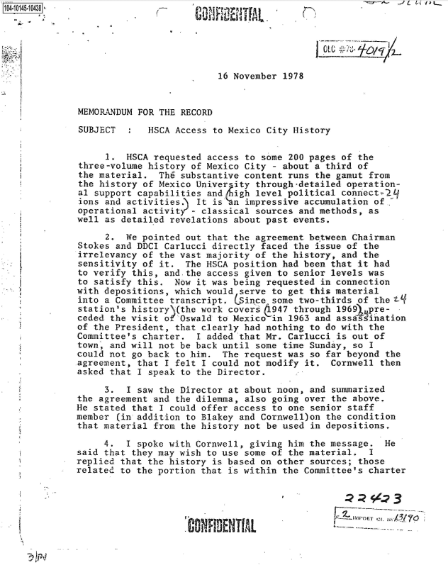 handle is hein.jfk/jfkarch40242 and id is 1 raw text is: 






                          16 November 1978


MEMORANDUM FOR THE RECORD

SUBJECT   :  HSCA Access to Mexico City History


     1.  HSCA requested access to some 200 pages of the
three-volume history of Mexico City - about a third of
the material.  Th6 substantive content runs the gamut from
the history of Mexico Univer ity through-detailed operation-
al support capabilities and  igh level political connect2L
ions and activities.) It is  n impressive accumulation of,
operational activity-  classical sources and methods, as
well as detailed revelations about past events.

     2.  We pointed out that the agreement be'tween Chairman
Stokes and DDCI Carlucci directly faced the issue of the
irrelevancy of the vast majority of the history, and the
sensitivity of it.  The HSCA position had been that it had
to verify this, and.the access given to senior levels was
to satisfy this.  Now it was being requested in connection
with depositions, which would serve to get this material
into a Committee transcript. (Since some two-thirds of the ?-
station's history\(the work covers d947 through 1969).pre-
ceded the visit of Oswald to Mexico in 1963 and assasdination
of the President, that clearly had nothing to do with the
Committee's charter.  I added that Mr. Carlucci is out of
town, and will not be back until some time Sunday, so I
could not go back to him.  The request was so far beyond the
agreement, that I felt I could not modify it.  Cornwell then
asked that I speak to the Director.

     3.  I saw the Director at about noon, and summarized
the agreement and the dilemma, also going over the above.
He stated that I could offer access to one senior staff
member (in addition to Blakey and Cornwell)on the condition
that material from the history not be used in depositions.

     4.  I spoke with Cornwell, giving him the message.  He
said that they may wish to use some of the material.  I
replied that the history is based on other sources; those
related to the portion that is within the Committee's charter





                    'CONFIDENT[AL               &~-


