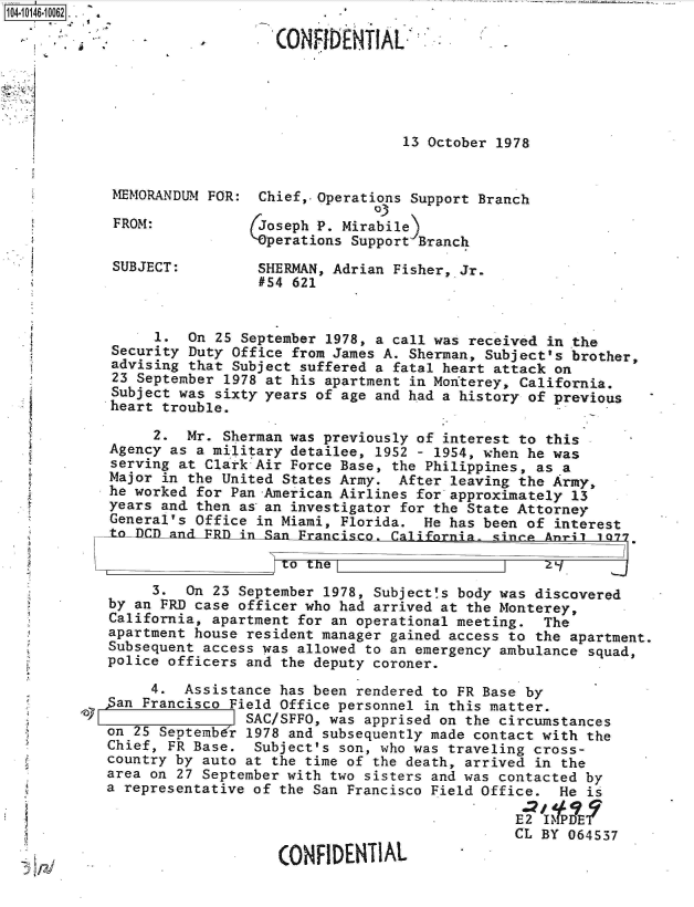 handle is hein.jfk/jfkarch40251 and id is 1 raw text is: 104-10146-10062 . .  . 4

                               (0ONFIDENTIAL,





                                              13 October 1978


            MEMORANDUM FOR:  Chief,. Operations Support Branch
                                           03
            FROM:            Joseph P. Mirabile)
                            'perations  Support Branch
            SUBJECT:         SHERMAN, Adrian Fisher, Jr.
                             #54 621


                 1.  On 25 September 1978, a call was received in the
            Security Duty Office from James A. Sherman, Subject's brother,
            advising that Subject suffered a fatal heart attack on
            23 September 1978 at his apartment in Monterey, California.
            Subject was sixty years of age and had a history of previous
            heart trouble.

                 2.  Mr. Sherman was previously of interest to this
            Agency as a military detailee, 1952 - 1954, when he was
            serving at Clark Air Force Base, the Philippines, as a
            Major in the United States Army. After leaving the Army,
            he worked for Pan -American Airlines for approximately 13
            years and then as an investigator for the State Attorney
            General's Office in Miami, Florida. He has been of interest
            tol DCD_ and FRI in AnFrancisc    aionawnoArl17

                                to te                         Zy

                 3.  On 23 September 1978, Subject's body was discovered
            by an FRD case officer who had arrived at the Monterey,
            California, apartment for an operational meeting. The
            apartment house resident manager gained access to the apartment.
            Subsequent access was allowed to an emergency ambulance squad,
            police officers and the deputy coroner.

                 4.  Assistance has been rendered to FR Base by
           5an  Francisco Field Office personnel in this matter.
         lay                SAC/SFFO, was apprised on the circumstances
            on 25 SeDtembdr 1978 and subsequently made contact with the
            Chief, FR Base.  Subject's son, who was traveling cross-
            country by auto at the time of the death, arrived in the
            area on 27 September with two sisters and was contacted by
            a representative of the San Francisco Field Office. He is

                                                           E2 1IMPDET
                                                           CL BY 064537

                                CONFIDENTIAL


