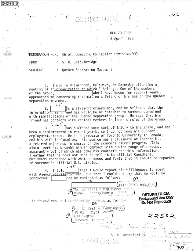 handle is hein.jfk/jfkarch40263 and id is 1 raw text is: 41014610120






                                                       01C 79-1036
                                                       2 Apri 1979



             'MEMORANDUM FOR:  Chief, Domestic Collection Division/DDO

             FROM           :S.   D. Breckinridge

             SUBJECT        :  Quebec Separation Movement



                      1.  L was in Wilmington, Delaware, .on Saturday attending a
             . meetini of an oreanization to which .I belong..' One of the members
             of  the group                    who  I have, known for several years,
             approached  me concerning Lnormauion a friend of his has on the Quebec
             separation  movement.

                      2.   7    is  a.straightforward man, and he believes that the
              information   s  rfend has would, be of interest to someone concerned
              with ramifications of the Quebec separation group. He says that his
              friend has contacts with radical members in inner circles of the group.

                      3.enas suffered some sort of injury to his spine, and has
              been a semi-'inrecent years, so I do not know.his current
              employment status.  He is a graduate of Toronto University in Canada,
              and his wife is Canadian.  His source was a classmate at Toronto U.,
              a retired major now in charge of the school's alumni program. This
              alumni work has brought him in contact with a wide range of persons,
              apparently out of which has come his contacts and this information.
              I gather that he does not want to tell it to official Canadians,
              but seems concerned with what he knows and feels that it should be reported
              to someone in official U.S. circles.

                      4.  1 told        that I would report his willingness to speak
              with Agency reoresehtatIves,, but that I could not say that he would be
              contacted.         can be contacted as follows:
                                                           el  : (2 5) MU8-155
                                             orge          r) wooa
                                         pu                       J
                                              Pennsyivania             RETURNTO   CIA
                                                                      Background Use Only
                         Hcan be id nres              a                Df NotReproduo
                                              dri1. Penning'-
                                     18     +oyal  Court
                                     Es;  ngtuon        .
                                     To   J,  Canda


                                                        S. D. rreckinrid1e


