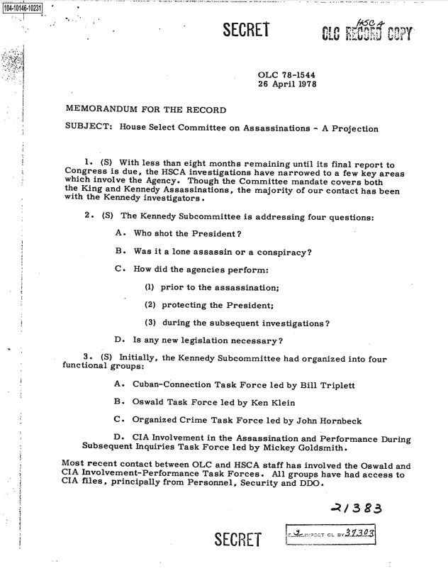 handle is hein.jfk/jfkarch40276 and id is 1 raw text is: 104-10146-10231


                                            SECRET              COF,        13I



                                                   OLC  78-1544
                                                   26 April 1978

            MEMORANDUM FOR THE RECORD

            SUBJECT:   House Select Committee on Assassinations - A Projection



                1.  (S) With less than eight months remaining until its final report to
            Congress  is due, the HSCA investigations have narrowed to a few key areas
            which involve the Agency. Though the Committee mandate covers both
            the King and Kennedy Assassinations, the majority of our contact has been
            with the Kennedy investigators.

                2.  (S) The Kennedy Subcommittee is addressing four questions:

                      A.  Who shot the President?

                      B.  Was it a lone assassin or a conspiracy?

                      C.  How did the agencies perform:

                            (1) prior to the assassination;

                            (2) protecting the President;

                            (3) during the subsequent investigations?

                      D.  Is any new legislation necessary?

                3.  (5) Initially, the Kennedy Subcommittee had organized into four
            functional groups:

                      A.  Cuban-Connection Task Force led by Bill Triplett

                      B.  Oswald Task Force led by Ken Klein

                      C.  Organized Crime Task Force led by John Hornbeck

                      D.  CIA Involvement in the Assassination and Performance During
                Subsequent Inquiries Task Force led by Mickey Goldsmith.

            Most recent contact between OLC and HSCA staff has involved the Oswald and
            CIA Involvement-Performance Task Forces.  All groups have had access to
            CIA files, principally from Personnel, Security and DDO.





                                          SECRET L sum
                                              S~~ ~             ____ T - ---


