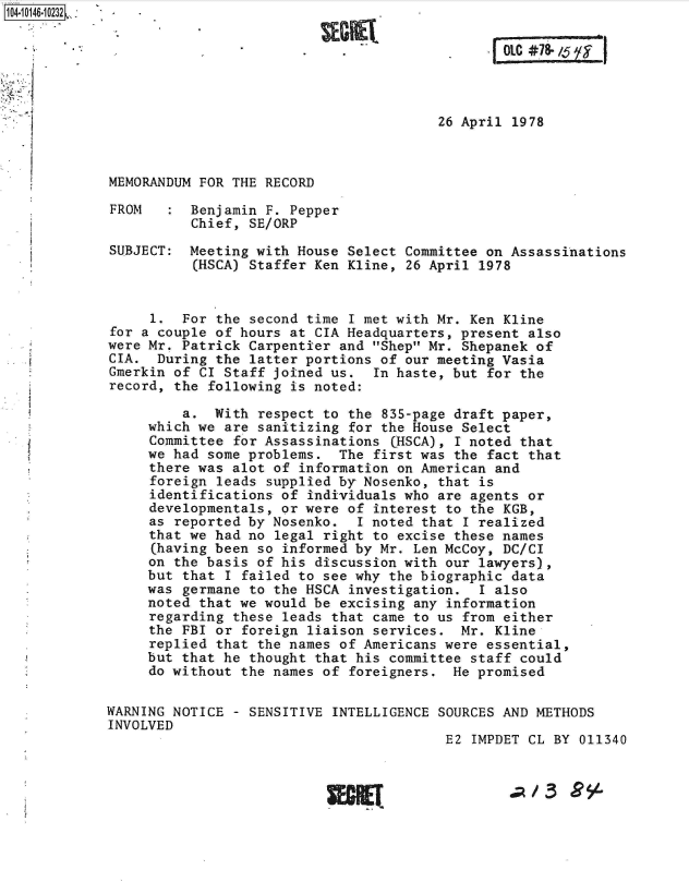 handle is hein.jfk/jfkarch40277 and id is 1 raw text is: 






                                        26 April 1978



MEMORANDUM FOR THE RECORD

FROM      Benjamin F. Pepper
          Chief, SE/ORP

SUBJECT:  Meeting with House Select Committee on Assassinations
          (HSCA) Staffer Ken Kline, 26 April 1978


     1.  For the second time I met with Mr. Ken Kline
for a couple of hours at CIA Headquarters, present also
were Mr. Patrick Carpentier and Shep Mr. Shepanek of
CIA.  During the latter portions of our meeting Vasia
Gmerkin of CI Staff joined us.  In haste, but for the
record, the following is noted:

         a.  With respect to the 835-page draft paper,
     which we are sanitizing for the House Select
     Committee for Assassinations CHSCA), I noted that
     we had some problems.  The first was the fact that
     there was alot of information on American and
     foreign leads supplied by Nosenko, that is
     identifications of individuals who are agents or
     developmentals, or were of interest to the KGB,
     as reported by Nosenko.  I noted that I realized
     that we had no legal right to excise these names
     (having been so informed by Mr. Len McCoy, DC/CI
     on the basis of his discussion with our lawyers),
     but that I failed to see why the biographic data
     was germane to the HSCA investigation.  I also
     noted that we would be excising any information
     regarding these leads that came to us from either
     the FBI or foreign liaison services.  Mr. Kline
     replied that the names of Americans were essential,
     but that he thought that his committee staff could
     do without the names of foreigners.  He promised

WARNING NOTICE - SENSITIVE INTELLIGENCE SOURCES AND METHODS
INVOLVED
                                         E2 IMPDET CL BY 011340


