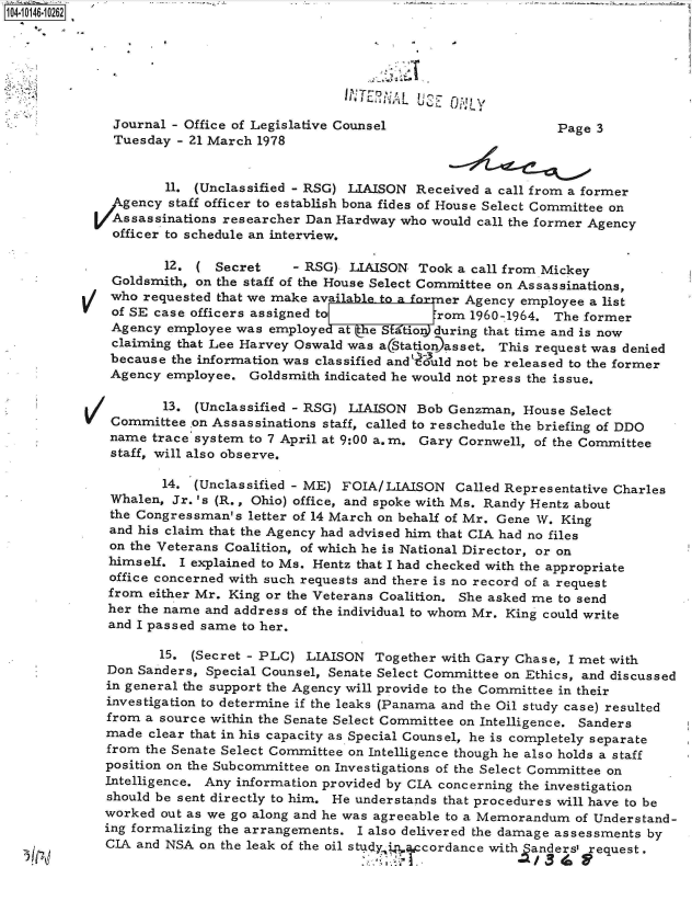 handle is hein.jfk/jfkarch40279 and id is 1 raw text is: 104-10146-10262







              Journal - Office of Legislative Counsel                    Page 3
              Tuesday  - 21 March 1978


                     11. (Unclassified - RSG) LIAISON Received  a call from a former
               gency  staff officer to establish bona fides of House Select Committee on
               Assassinations researcher Dan Hardway who would call the former Agency
               officer to schedule an interview.

                     12. (  Secret    - RSG)  LIAISON  Took a call from Mickey
              Goldsmith, on the staff of the House Select Committee on Assassinations,
              who requested that we make available to a for er Agency employee a list
              of SE case officers assigned toT           rom  1960-1964. The former
              Agency employee  was employe  at  e S atio during that time and is now
              claiming that Lee Harvey Oswald was aStation asset. This request was denied
              because the information was classified and? uld not be released to the former
              Agency employee.  Goldsmith indicated he would not press the issue.

                     13. (Unclassified - RSG) LIAISON  Bob Genzman,  House Select
          V   Committee  on Assassinations staff, called to reschedule the briefing of DDO
              name trace system to 7 April at 9:00 a.m. Gary Cornwell, of the Committee
              staff, will also observe.

                     14. (Unclassified - ME) FOIA/LIAISON   Called Representative Charles
              Whalen, Jr. 's (R., Ohio) office, and spoke with Ms. Randy Hentz about
              the Congressman's letter of 14 March on behalf of Mr. Gene W. King
              and his claim that the Agency had advised him that CIA had no files
              on the Veterans Coalition, of which he is National Director, or on
              himself. I explained to Ms. Hentz that I had checked with the appropriate
              office concerned with such requests and there is no record of a request
              from either Mr. King or the Veterans Coalition. She asked me to send
              her the name and address of the individual to whom Mr. King could write
              and I passed same to her.

                    15.  (Secret - PLC) LIAISON  Together with Gary Chase, I met with
             Don Sanders,  Special Counsel, Senate Select Committee on Ethics, and discussed
             in general the support the Agency will provide to the Committee in their
             investigation to determine if the leaks (Panama and the Oil study case) resulted
             from a source within the Senate Select Committee on Intelligence. Sanders
             made  clear that in his capacity as Special Counsel, he is completely separate
             from  the Senate Select Committee on Intelligence though he also holds a staff
             position on the Subcommittee on Investigations of the Select Committee on
             Intelligence. Any information provided by CIA concerning the investigation
             should be sent directly to him. He understands that procedures will have to be
             worked  out as we go along and he was agreeable to a Memorandum of Understand-
             ing formalizing the arrangements. I also delivered the damage assessments by
             CIA and NSA  on the leak of the oil stud in cordance with anders request.


