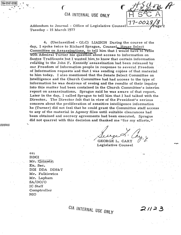 handle is hein.jfk/jfkarch40298 and id is 1 raw text is: 104-10147-10100


                                CIA INTERNAL  USE ONLY           H   S        A


              Addendum   to Journal - Office of Legislative Counsel               2
              Tuesday  - 15 March 1977


                     4.  (Unclassified - GLC) LIAISON  During the course of the
              day, I spoke twice to Richard Sprague, Counse   ouse Select
              Committee  on Assassinations, to tell him that I would have .te
              wth  Admiral Turner his question about access to information on
              Santos Trafficante but I wanted him to know that certain information
              relating to the John F. Kennedy assassination had been released by
              our Freedom  of Information people in response to several Freedom
              of Information requests and that I was sending copies of that material
              to him today. I also mentioned that the Senate Select Committee on
              Intelligence and the Church Committee had had access to the type of
              information he was desirous of seeing and the results of their inquiry
              into this matter had been contained in the Church Committee' s interim
              report on assassinations, Sprague said he was aware of that report.
              Later in the day, I called Sprague to tell him that I had talked with the
              Director.  The Director felt that in view of the President's serious
              concern about the proliferation of sensitive intelligence information
              he (Turner) did not feel that he could grant the Committee staff access
              to any of the material in Agency files until suitable clearances had
              been obtained and secrecy agreements had been executed. Sprague
              did not quarrel with this decision and thanked me for my efforts.





                                                 GEORGE   L.CARY
                                                 Legislative Counsel

              cc:
              DDCI
              Mr. ,jlyniis
              Ex. Sec.
              DDI  DDA   DDS&T
              Mr.  Falkiewicz
              Mr.  Lapham
              SA/DO/O
              IC Staff
              Comptroller
              NIO



                                  CIA INTERNAL  USE ONLY                  //


