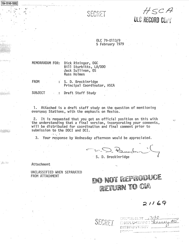 handle is hein.jfk/jfkarch40337 and id is 1 raw text is: 1O4~iO149~1OOO2


OLC 79-0113/9
5 February 1979


MEMORANDUM FOR:



FROM


SUBJECT


Dick
Bill
Jack
Russ


Rininger, OGC
Sturbitts, LA/DDO
Sullivan, OS
Holmes


S.  D. Breckinridge
.Principal Coordinator, HSCA

Draft  Staff Study


1.   Attached is a draft staff study on the question of mentioning
overseas Stations, with the emphasis on Mexico.

2.   It is requested that you get an official position on this with
the understanding that a final version, incorporating your comments,
will be distributed for coordination and final comment prior to
submission to the DDCI and DCI.

  3.  Your response by Wednesday afternoon would be appreciated.


S. D. Breckinridge


Attachment


UNCLASSIFIED WHEN SEPARATED
FROM ATTACHMENT


NffUCIE


-//    .9


:.:Y~                     ___


QF(xn:T
~JL~W ~.L


MULC' RECORD  C--



