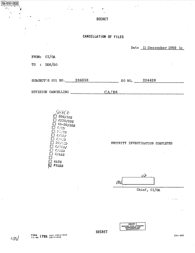 handle is hein.jfk/jfkarch40385 and id is 1 raw text is: 1O4~iO161~1OO38


       SECRET



CANCELLATION OF FILES


Date  11 December   1969 lc


FROM:  CI/OA

TO  :  DDS/SO


SUBJECT'S  201 NO.


DIVISION CANCELLING


284658


SO NO.


224428


CA1B4


  EI IXLDSI.IOS
  ID SA-JJD/OS

  Eli cI



EliCzz

Eli A&TS
   FILES


SECUPITY INVESTIGATION COMPLETED


LSL
           Chief, CI/0A


SECRET


PRU 71 =G


(2t-40)


(117J


,1. 6, 1765  USF T' RFRM- OUS


