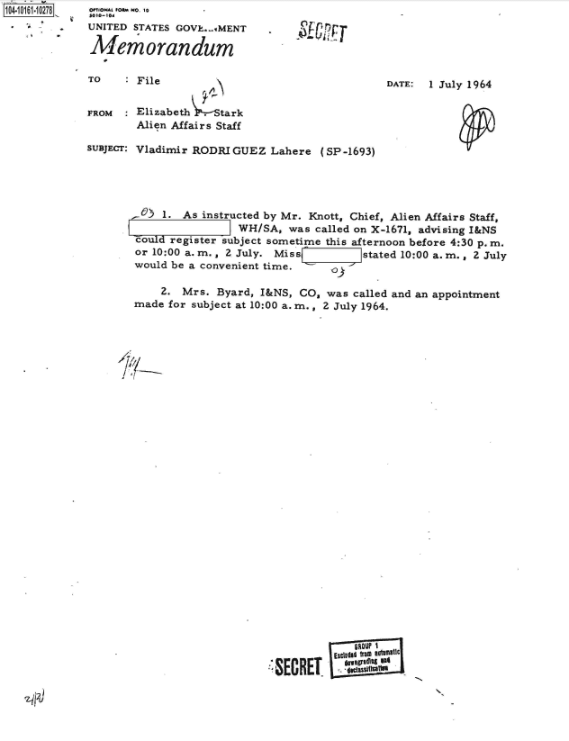 handle is hein.jfk/jfkarch40447 and id is 1 raw text is: 104-i11~O


OPTIONA FORM NO. 10
UNITED STATES GOVE...IMENT

Memorandum


TO    : File


DATE:  I July 1964


FROM  : Elizabeth  . tark
        Alien Affairs Staff

SUBJECT: Vladimir RODRIGUEZ  Lahere  (SP -1693)





        -   1. As instructed by Mr. Knott, Chief, Alien Affairs Staff,
                        WH/SA,  was called on X-1671, advising I&NS
        could register subject sometime this afternoon before 4:30 p.m.
        or 10:00 a. m., 2 July. Mis s       stated 10:00 a. m. , 2 July
        would be a convenient time.    o


    2.  Mrs. Byard, I&NS, CO,  was called and an
made for subject at 10:00 a. m., 2 July 1964.


appointment


           ElcId fto  evtuatic
:SECRETE      1uI


q)


F


