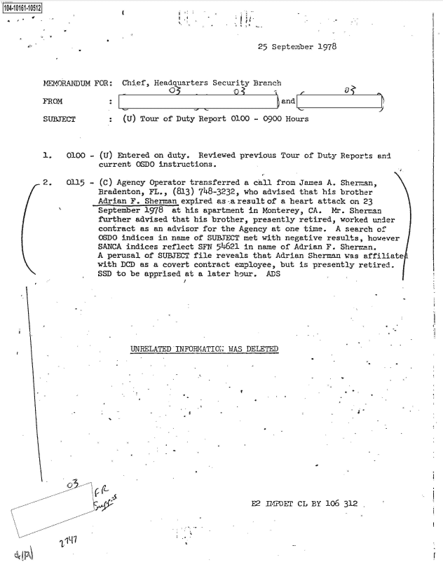 handle is hein.jfk/jfkarch40516 and id is 1 raw text is: 



25 September 1978


MEMORANDUM FOR:


FROM


Chief, Headquarters Security Branch

                                   and


SUBJECT        :  (U) Tour of Duty Report 0100 - 0900 Hours



1.   0100 - (U) Entered on duty.  Reviewed previous Tour of Duty Reports and
            current OSDO instructions.

2.   0115 - (C) Agency Operator transferred a call from James A. Sherman,
            Bradenton, FL.,  (813) 748-3232, who advised that his brother
            Adrian F. Sherman expired as-.a result of a heart attack on 23
            September 1978  at his apartment in Monterey, CA.  Mx. Sherman
            further advised that his brother, presently retired, worked under
            contract as an advisor for the Agency at one time.  A search of
            OSDO indices in name of SUBJECT met with negative results, however
            SANCA indices reflect SFN 54621 in name of Adrian F. Sherman.
            A perusal of SUBJECT file reveals that Adrian Sherman was affiliate
            with DCD as a covert contract employee, but is presently retired.
            SSD to be apprised at a later hour.  ADS


UNRELATED INFORMIATIO WAS DELETED


. j '


o3C


E2 IMPDET CL BY 106 312  .


'Lit.'7


104-106-01


'I
9.9


.9
a -


