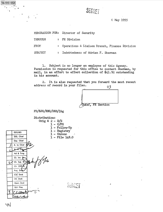 handle is hein.jfk/jfkarch40521 and id is 1 raw text is: 104.i11- O


6 May 1955


MEMORANDUM  FOR:


Director of  Security


THROUGH        :  FE Division

FROM           :  Operations  & Liaison Branch, Finance  Division

SUBJECT        :  Indebtedness  of Adrian F. Sherman



      1.  Subject is no longer  an employee of this  Agency.
Permission  is requested for  this office to contact  Sherman, by
mail,  in an effort to effect  collection of $41.92  outstanding
in his  account.


     2.   It is also requested  that you forward the
address  of record in your files.              n:


most recent


htef, FE Section


FD/EJG/RE/DE.S/lbg


Distribution:
   Orig &  2 -
           1 -
           1 -
           1 -
           1 -
           1 -


D/S
C/AE
Follow-Up
Registry
Chrono
File 148.0


7


1~-


DDSIaS
550, Chief
Dep Chief
A. to Chief


Ad & Trng.
Ch. Inv.
Ch.Supe.

Proj. De
CSC Desk
OC Desk
Or  Dc-sk
550 Files


