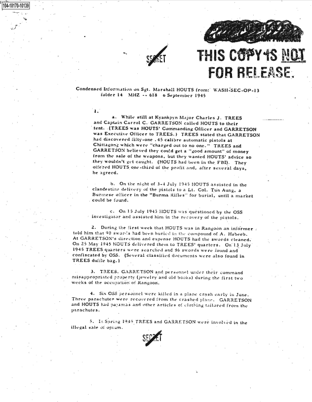 handle is hein.jfk/jfkarch41742 and id is 1 raw text is: 104-107-03










                                                       a iLTHIS CpY


                                                                        FOR RELEASE

                          Condensed Information on Sgt. Marshall HOUTS from: 1VASH-SEC-OP-13
                                   folder 14 MHZ -- 618 o September 1945




                                      a.  While still at Kvankpyn Major Charles J. TREES
                                and Captain Carrol C. GARRETSON called HOUTS to their
                                tent. .(TREES was HOUTS' Commanding Officer and GARRETSON
                                was Executive Officer to TREES.) TREES stated that GARRETSON
                                had discovered fifty-one .45 calibre automatic pistols at
                                Chittagong which were charged out to no one. TREES and
                                GARRETSON   believed they could get a good amount of money
                                from the sale of the weapons, but they wanted HOUTS' advice so
                                they wouldn't get caught. (HOUTS had been in the FBI). They
                                offered HOUTS one-third of the profit and, after se.veral days,
                                he agreed.

                                      b. On the nicht of 3-4 July 1945 HOUTS assisted in the
                                clandestine delivery of the pistols to a Lt. Col. Tun Aung, a
                                Burmnese officer in the Burma Rifles- for burial, until a market
                                could be found.

                                      c. On 15 July 1943 HOUTS was questioned by the OSS
                               investigator and assisted him in 'he recovery of the pistols.

                               2.  During the first week that HOUTS was in Rangoon an informer
                         told him that 90 swor.'s had beun buried in th conpound of A. Habeeb.
                         At GARRETSON's  direction and expvnse HOUTS had the swords cleaned.
                         On 25 May 1945 HOUTS delivered them to TREES' quarters. On 13 July
                         1945 TREES quarters were searched and S6 swords were found and
                         confiscated by OSS. (Several classified documents were also found in
                         TREES duifle bag. I

                               3. TREES.  GARRETSON   and perzonnel under their command
                        misappropriated poperty (jewelry and old books) during the first two
                        weeks of the occupation of Rangoon.

                               4. Six OSS personnel were killed in a plane crash early ii June.
                        Three parachutes were recovered from the crashed planw. GARRETSON
                        and HOUTS  had :atamas and other articles of clotbing tailored from the
                        parachutes.

                               .  1:: Sprig 1934 TREES and GARRETSON were invoBd in the
                        illegal sale of opi.m.


